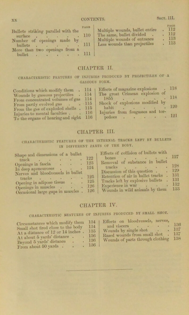 PAOK Bullets striking parallel with the surface ..... HO Number of openings made by bullets . . . . .Ill ]Nl(ire than two openings from a bullet . . . . .111 PACK Multiple wounds, bullet entire . 112 The same, bullet divided . .112 Multiple wounds of entrance . 113 Less wounds tlmu projectiles . 113 CHAPTER If. CHARACTERISTIC FEATURES OF INJURIES PRODUCED BY PROJECTILES OF A GASEOUS FORM. Conditions which modify them . HI Wounds by gaseous projectiles . 114 From concentrated volumes of gas 114 From partly evolved gas . . 115 From the gas of exploded shells . 115 Injuries to mental faculties . . H<> To the organs of hearing and sight 116 Effects of magazine explosions . 118 The irreat Crimean explosion of 1855 . . . .. • Hy Shock of explosions modified by habit . . • • .120 Injuries from fougasses and tor- pedoes ^21 CHAPTER III. CHARACTERISTIC FEATURES OF THE INTERNAL TRACKS LEFT BY BULLETS IN DIFFERENT PARTS OF THE BODY. Shape and dimensions of a bullet track . « Openings in fascia In deep aponeuroses . . Nerves and bloodvessels in bullet tracks ... Opening in adipose tissue Openings in muscles . Occasional large gaps in muscles . 122 123 124 125 125 12(5 126 Effects of collision of bullets with bones . . . Removal of substance in bullet tracks . ... Discussion of this question . Retention of air in bullet tracks Tracks left by explosive bullets Experience in war Wounds in wild animals by them 127 128 120 181 131 132 133 CHAPTER IV. CHARACTERISTIC FEATURES OF INJURIES PRODUCED BY SMALL SHOT. Circumstances which modify them 134 Small shot fired close to the body 134 At a distance of 12 or 14 inches . 135 At about 6 yards’ distance . • 136 Beyond 5 yards’ distance . • 1 From about. 50 yards . . • 136 Effects on bloodvessels, nerves, and viscera . . . • Wounds by single shot Rased wounds from small shot . Wounds of parts through clothing 136 137 137 138
