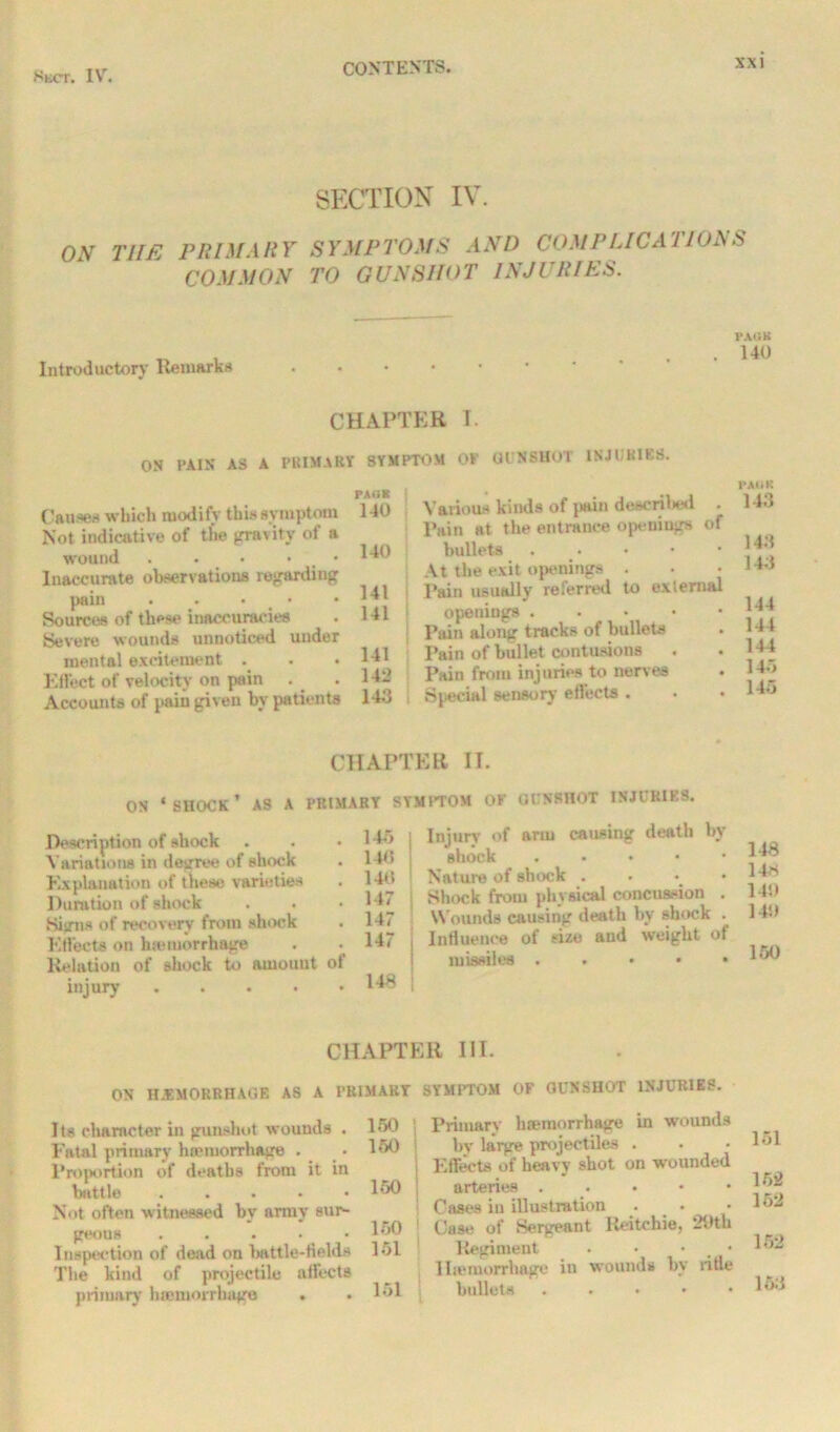 SECTION IV ON THE PRIMARY SYMPTOMS AND COMPLICATIONS COMMON TO GUNSHOT INJURIES. Introductory Remarks PAIJK 140 CHAPTER I. ON PAIN AS A PRIMARY SYMPTOM OP Gl NSUO'l INJURIES. Causes which modify this symptom Not indicative of the gravity ot a wound . . • • Inaccurate observations regarding pain . . ■ # • Sources of these inaccuracies Severe wounds unnoticed under mental excitement . Effect of velocity on pain Accounts of pain given by patients PAO* 140 140 141 141 141 142 14,3 Various kinds of pain described - Pain at the entrance openings of bullets . . At the exit openings . Pain usually referred to exlemal openings . Pain along tracks of bullets • Pain of bullet contusions Pain from injuries to nerves Special sensory effects . • • PAIIK 143 143 143 144 144 144 143 145 CHAPTER II. ON ‘shock’ as a primary symptom of gunshot injuries. Description of shock Variations in degree of shock Explanation of these varieties Duration of shock Signs of recovery from shock Effects on hteiuorrhage Relation of shock to amount injury .... of 145 146 14<i 147 147 147 148 Injury of arm causing death by shock Nature of shock . Shock from physical concussion . Wounds causing death by shock . Influence of size and weight of missiles . . • • • 148 14* 14!) 140 150 CHAPTER III. ON HEMORRHAGE AS A PRIMARY SYMPTOM OF GUNSHOT INJURIES. 150 150 Its character in gunshot wounds . Fatal primary lnemorrhage . Proportion of deaths from it in battle . Not often witnessed by army sur- geons ..... Inspection of dead on battle-fields 151 The kind of projectile affects primary haemorrhage . 150 150 151 151 Primary haemorrhage in wounds by large projectiles . Effects of heavy shot on wounded arteries . . • Cases in illustration Case of Sergeant Reitchie, 29th Regiment . • • , • 1 hemorrhage in wounds by rifle bullets . • • 151 152 152 152 153