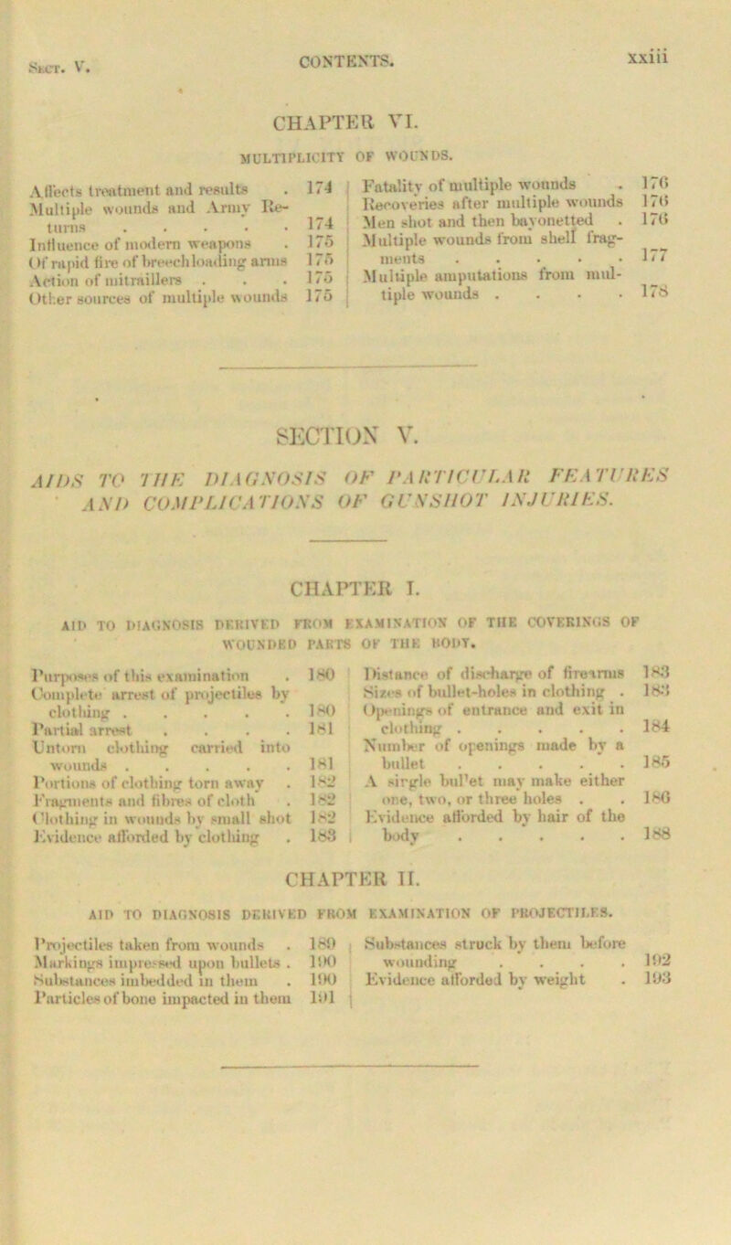 CHAPTER VI. MULTIPLICITY OF WOUNDS. A He cts treatment and results . 174 Multiple wounds and Ariuv Re- turns 174 Influence of modem weapons . 175 (>i‘ rapid fire of breechloading amts 1 > <> Action of mi traillere . . . 1<5 Other sources of multiple wounds 175 Fatality of multiple w ounds . 170 Recoveries after multiple wounds 170 Men shot and then bayonetted . 170 Multiple wrounds from shell frag- ments . . . • .177 Multiple amputations from mul- tiple wouuds . . . .178 SECTION V. AIDS TO THE DIAGNOSIS A SI) COM ELI DA TIOSS OF TARTICI 'LA II FKA 77 RES OF OCXS HOT INJURIES. CHAPTER I. AID TO DIAGNOSIS DERIVED FROM EXAMINATION OF THE COVERINGS OF WOUNDED PARTS OK THE BODY. Purposes of this examination . 180 Complete arrest of projectiles by clothing . . . . .180 Partial arrest .... 181 Untom clothing carried into wounds . . . . .181 Portions of clothing torn away . Is- Fragments and fibres of cloth . ls2 Clothing in wounds by small shot ls2 Evidence afforded by clothing . 188 1 lHstance of discharge of firearms 183 Sizes of bullet-holes in clothing . 183 Openings of entrance and exit in clothing ..... 184 Number of openings made bv a bullet . . . . .185 A single buPet may make either one, two, or three holes . .186 Evidence afl'orded by hair of the body . . . . .188 CHAPTER II. AID TO DIAGNOSIS DERIVED FROM EXAMINATION OF PROJECTILES. Projectiles taken from wounds . 180 .Substances struck by them before Markings impressed upon bullets . UK) wounding .... 102 Substances imbedded in them . 1!K) Evidence afforded by weight . 103 Parliclesof bone impacted in them 101 |