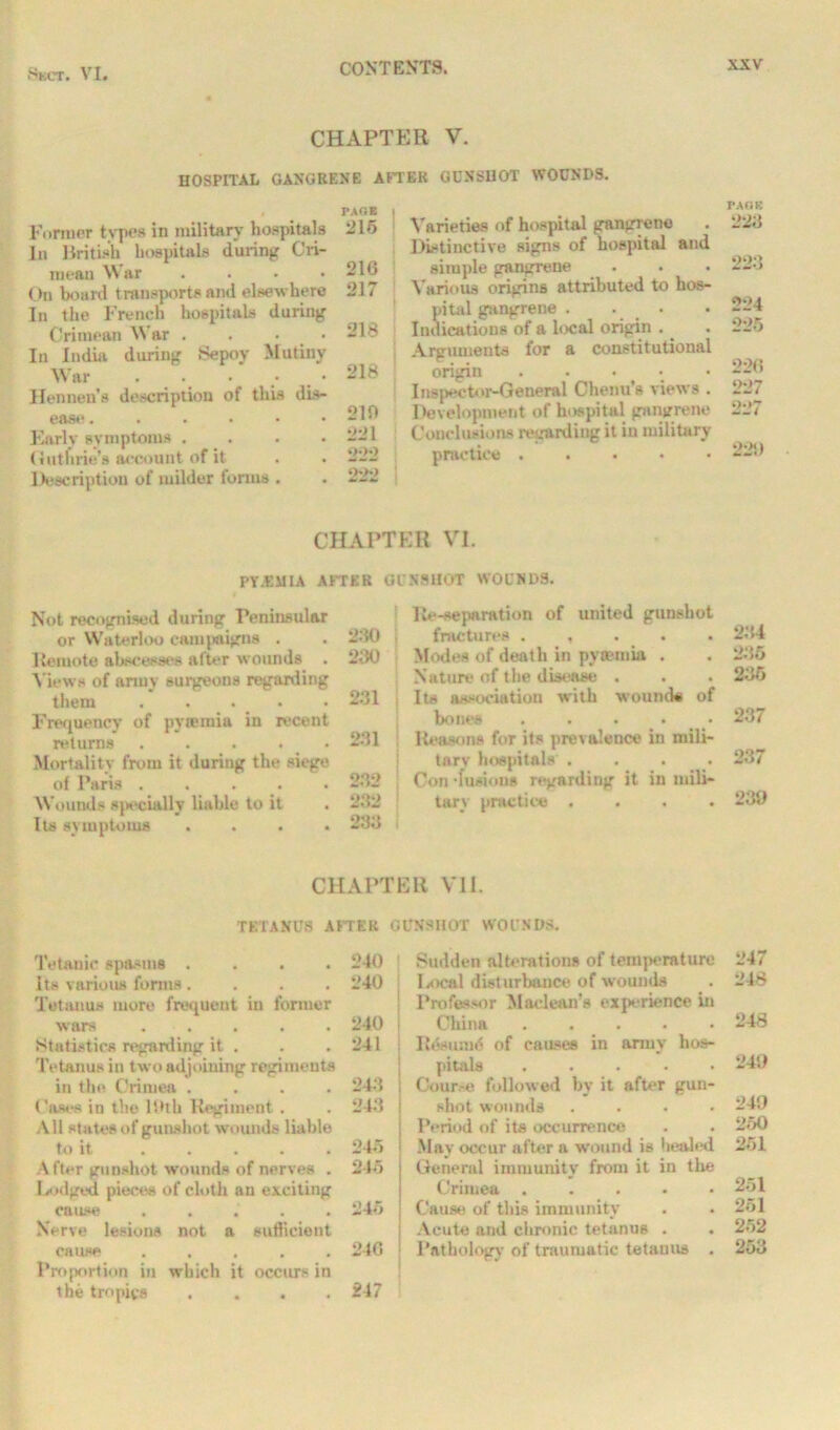 CHAPTER V. HOSPITAL GANGRENE AFTER GUNSHOT WOUNDS. Former types in military hospitals In British hospitals during Cri- mean War .... On board transports and elsewhere In the French hospitals during Crimean War . . • • In India during Sepoy Mutiny War . . . • Hen nen’s description of this dis- ease ...... Early symptoms . Guthrie's account of it Description of milder forms . PAOE 215 216 217 218 218 210 221 222 222 Varieties of hospital gangrene Distinctive signs of hospital and simple gangrene Various origins attributed to hos- pital gangrene . Indications of a local origin . Arguments for a constitutional origin Inspector-General Chenu’s views . Development of hospital gangrene Conclusions regarding it in military practice . FAGS 223 223 224 225 226 227 227 22!) CHAPTER VI. PY.UMIA AFTER GUNSHOT WOUNDS. Not recognised during Peninsular or Waterloo campaigns . . 230 Remote abscesses after wounds . 230 Views of army surgeons regarding them ..... 231 Frequency of pytemia in recent returns . . . . . 231 Mortality from it during the siege of Paris ..... 232 Wounds specially liable to it . 2.'!2 Its symptoms .... 233 CHAPTE Re-separation of united gunshot fractures . , 234 Modes of death in pyaemia . . 235 Nature of the disease . . . 235 Its association with wound* of bones ..... 237 Reasons for its prevalence in mili- tary hospitals . . 237 Con •fusions regarding it in mili- tary practice .... 239 R VI1. TETANUS A ITER GUNSHOT WOUNDS. Tetanic spasms .... 240 ! Its various forms .... 240 | Tetanus more frequent in former wars 240 j Statistics regarding it . . .241 Tetanus in two adjoining regiments in the Crimea .... 243 \ Cases in the 19th Regiment . . 243 i All states of gunshot wounds liable to it ..... 245 | After gunshot wounds of nerves . 245 Lodged pieces of cloth an exciting cause ..... 245 Nerve lesions not a sufficient cause ..... 246 \ Proportion in which it occurs in the tropics .... 247 Sudden alterations of teni]>erature 247 Isieal disturbance of wounds . 248 Professor Maclean’s experience in China . 248 Resume of causes in army hos- pitals 249 Cour.-e followed by it after gun- shot wounds .... 249 Period of its occurrence . . 250 May occur after a wound is healed 251 General immunity from it in the Crimea 251 Cause of this immunity . . 251 Acute and chronic tetanus . . 252 Pathology of traumatic tetanus . 253