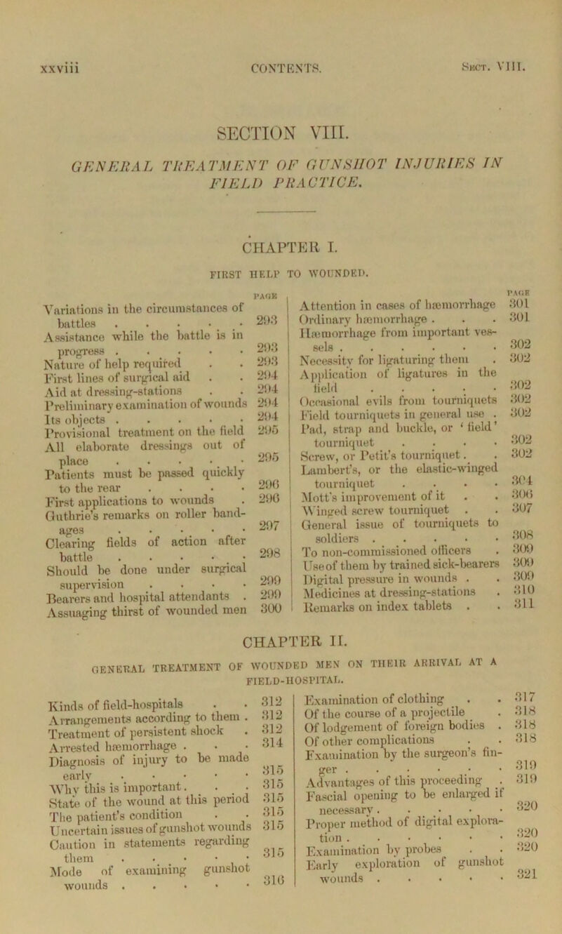 SECTION VIII. GENERAL TREATMENT OF GUNSHOT INJURIES IN FIELD PRACTICE. CHAPTER I. FIRST HELP TO WOUNDED. Variations in the circumstances of battles . . . • • Assistance while the battle is in progress ..... Nature of help required First lines of surgical aid Aid at dressing-stations Preliminary examination of wounds Its objects . . . • Provisional treatment on the field All elaborate dressings out of place . . • • > Patients must be passed quickly to the rear .... First applications to wounds Guthrie's remarks on roller band- ages . • • Clearing fields of action after battle . Should be done under surgical supervision . Bearers and hospital attendants Assuaging thirst of wounded men PAGE 293 293 293 294 294 2! 14 2! *4 295 295 296 296 297 298 299 299 300 Attention in cases of haemorrhage Ordinary haemorrhage . I hemorrhage from important ves- sels ....•• Necessity for ligaturing them Application of ligatures in the field ..... Occasional evils from tourniquets Field tourniquets in general use . Pad, strap and buckle, or ‘field’ tourniquet .... Screw, or Petit’s tourniquet. Lambert’s, or the elastic-winged tourniquet .... Mott's improvement of it Winged screw tourniquet General issue of tourniquets to soldiers To non-commissioned officers Use of them by trained sick-bearers Digital pressure in wounds . Medicines at dressing-stations Remarks on index tablets . PAGE 301 301 302 302 302 302 302 302 302 364 300 307 308 304) 309 300 310 311 CHAPTER II. general treatment of wounded men on their arrival at a FIELD-HOSPITAL. Kinds of field-hospitals Arrangements according to them . Treatment of persistent shock Arrested hnemorrliage . Diagnosis of injury to be made early Why this is important . • • State of the wound at this period The patient’s condition Uncertain issues of gunshot wounds Caution in statements regarding them . • • • Mode of examining gunshot wounds . 312 312 312 314 315 315 315 315 315 315 316 Examination of clothing Of the course of a projectile Of lodgement of foreign bodies . Of other complications Examination by the surgeon’s fin- ger ..•••• Advantages of this proceeding . Fascial opening to be enlarged if necessary. Proper method of digital explora- tion Examination by probes Early exploration of gunshot wounds . . • • 317 318 318 318 319 319 820 320 320 321