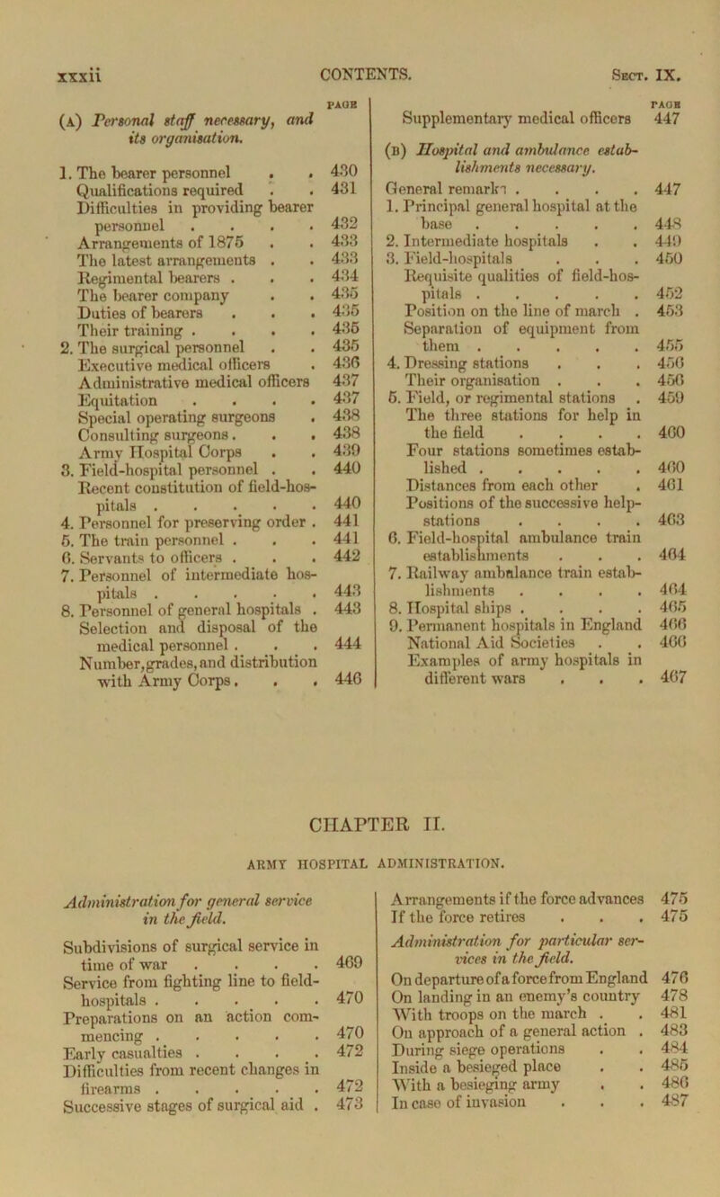 PAGE (A) Personal staff necessary, and its organisation. 1. The hearer personnel . . 430 Qualifications required . . 431 Difficulties in providing bearer personnel .... 432 Arrangements of 1875 . . 433 The latest arrangements . . 433 Regimental bearers . . . 434 The bearer company . . 435 Duties of bearers . . . 435 Their training .... 435 2. The surgical personnel . . 435 Executive medical officers . 430 Administrative medical officers 437 Equitation .... 437 Special operating surgeons . 438 Consulting surgeons. . . 438 Army Hospital Corps . . 439 3. Field-hospital personnel . . 440 Recent constitution of field-hos- pitals ..... 440 4. Personnel for preserving order . 441 5. The train personnel . . .441 0. Servants to officers . . . 442 7. Personnel of intermediate hos- pitals ..... 443 8. Personnel of general hospitals . 443 Selection and disposal of the medical personnel . . . 444 Number,grades, and distribution with Army Corps. . . 44G TAOB Supplementary medical officers 447 (b) Hospital and ambulance estab- lishments necessary. General remarln .... 447 1. Principal general hospital at the base ..... 448 2. Intermediate hospitals . . 449 3. Field-hospitals . . . 450 Requisite qualities of field-hos- pitals ..... 452 Position on the line of march . 453 Separation of equipment from them 455 4. Dressing stations . . . 450 Their organisation . . . 450 6. Field, or regimental stations , 459 The three stations for help in the field .... 400 Four stations sometimes estab- lished 400 Distances from each other . 401 Positions of the successive help- stations .... 403 0. Field-hospital ambulance train establishments . . . 404 7. Railway ambulance train estab- lishments . . . .404 8. Hospital ships .... 405 9. Permanent hospitals in England 400 National Aid Societies . . 400 Examples of army hospitals in different wars . . . 407 CHAPTER IT. ARMY HOSPITAL Administration for general service in the field. Subdivisions of surgical service in time of war .... 409 Service from fighting line to field- hospitals . . . . .470 Preparations on an action com- mencing . . . . .470 Early casualties . . . .472 Difficulties from recent changes in firearms ..... 472 Successive stages of surgical aid . 473 ADMINISTRATION. Arrangements if the force advances 475 If the force retires . . .475 Administration for particular ser- vices in the field. On departure of a force from England 47 0 On landing in an enemy’s country 478 With troops on the march . . 481 On approach of a general action . 483 During siege operations . . 484 Inside a besieged place . . 485 With a besieging army . . 480 In case of invasion . . . 487