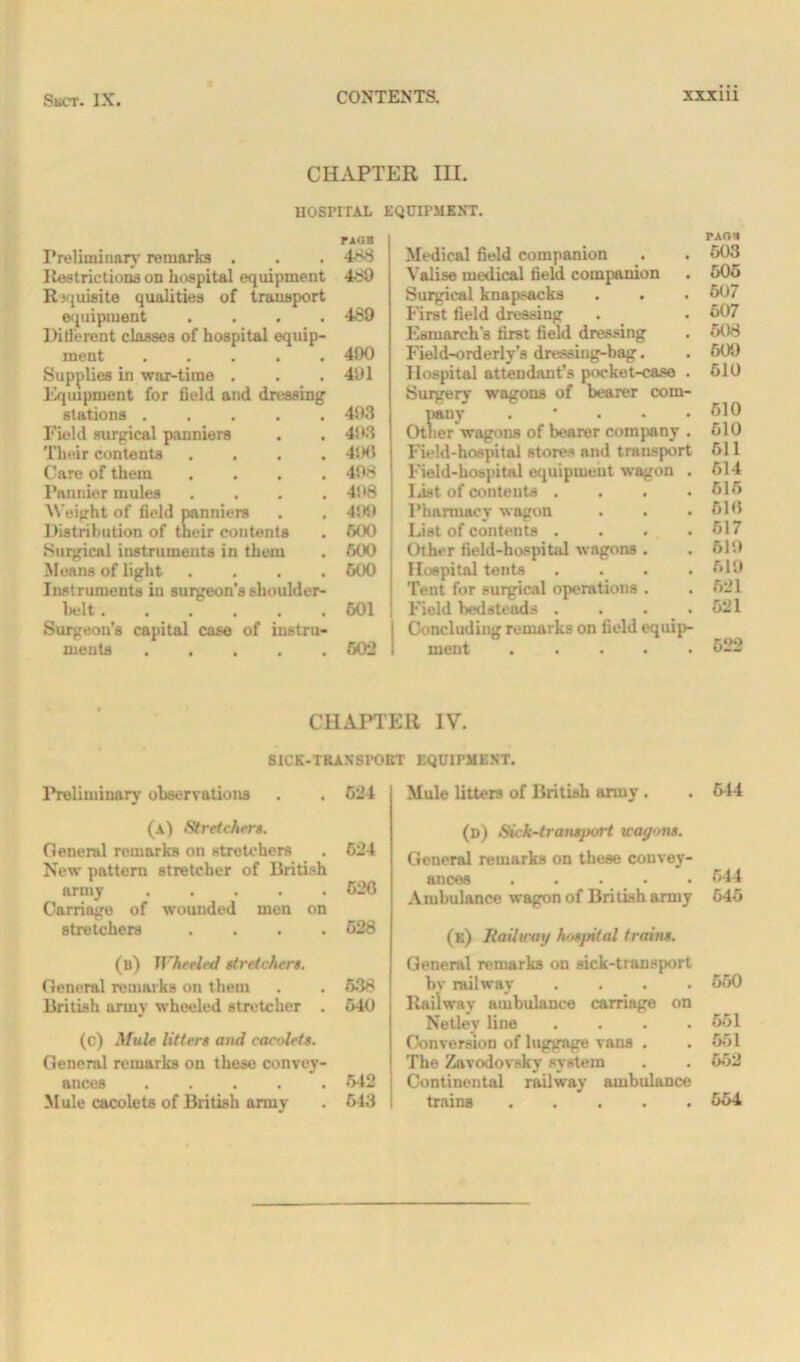 CHAPTER III. HOSPITAL EQUIPMENT. Preliminary remarks . Restrictions on hospital equipment Requisite qualities of transport equipment .... Different classes of hospital equip- ment Supplies in war-time . Equipment for field and dressing stations ..... Field surgical panniers Their contents .... Care of them .... Pannier mules . . . . Weight of field panniers Distribution of their contents Surgical instruments in them Means of light .... Instruments in surgeon’s shoulder- belt ...... Surgeon’s capital case of instru- ments FAOK 488 480 489 490 401 493 493 4‘.K> 498 498 499 600 600 600 601 602 Medical field companion Valise medical field companion Surgical knapsacks First field dressing Esmarch's first field dressing Field-orderly’s dressing-bag. Hospital attendant’s pocket-case . Surgery wagons of bearer com- pany . Other wagons of bearer company . Field-hospital stores and transport Field-hospital equipment wagon . list of contents .... Pharmacy wagon List of contents .... Other field-hospital wagons . Hospital tents . . . . Tent for surgical operations . Field bedsteads .... Concluding remarks on field equip- ment CHAPTER IV. SICK-TRAXSPOET EQUIPMENT. Preliminary observations . . 624 (a) Stretchers. General remarks on stretchers . 624 New pattern stretcher of British army ..... 626 Carriage of wounded men on stretchers .... 628 (u) Wheeled stretchers. General remarks on them . . 638 British army wheeled stretcher . 640 (c) Mule litters and cacolets. General remarks on these convey- ances 542 M ule cacolets of British army . 643 Mule litters of British army . (d) Sick-transport wagons. General remarks on these convey- ances . Ambulance wagon of British army (e) Rail wag hosjntal trains. General remarks on sick-transport bv railway . Railway ambulance carriage on Netley line . . . . Conversion of luggage vans . The Zavodovsky system Continental railway ambulance trains ..... rAOH 603 605 507 607 508 509 610 510 610 511 614 615 616 617 619 619 621 621 522 5-14 644 645 650 551 661 652 554