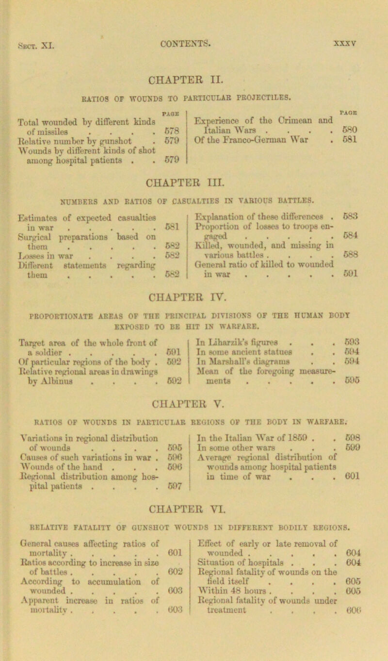 CHAPTER II. RATIOS OF WOUNDS TO PAGE Total wounded by different kinds of missiles . . . .678 Relative number by gunshot . 679 Wounds by different kinds of shot among hospital patients . . 679 PARTICULAR PROJECTILES. PAGE Experience of the Crimean and Italian AVars .... 680 Of the Franco-German War . 681 CHAPTER III. NUMBERS AND RATIOS OF CASUALTIES IN VARIOUS BATTLES. Estimates of expected casualties in war ..... 681 Surgical preparations based on them ..... 682 Losses in war .... 682 Different statements regarding them ..... 682 Explanation of these differences . Proportion of losses to troops en- gaged . . . ♦ « Killed, wounded, and missing in various battles .... General ratio of killed to wounded in war ..... 683 684 688 691 CHAPTER IV. PROPORTIONATE AREAS OF THE PRINCIPAL DIVISIONS OF THE HUMAN BODY EXPOSED TO BE HIT IN WARFARE. Target, area of the whole front of a soldier 691 Of particular regions of the body . 692 Relative regional areas in drawings by Albinus .... 692 In Liharzik’s figures . . . 693 In some ancient statues . . 694 In Marshall’s diagrams . . 6!>4 Mean of the foregoing measure- ments ..... 695 CHAPTER V. RATIOS OF WOUNDS IN PARTICULAR REGIONS OF THE BODY IN WARFARE. A'ariations in regional distribution ; In the Italian AVar of 1869 . . 698 of w'ounds .... 696 i In some other wars . . . 699 Causes of such variations in war . 696 Average regional distribution of AVounds of the hand . . . 696 wounds among hospital patients Regional distribution among hos- in time of war . . . 601 pital patients .... 697 j CHAPTER VI. RELATIVE FATALITY OF GUNSHOT WOUNDS IN DIFFERENT BODILY REGIONS. General causes affecting ratios of mortality ..... 601 Ratios according to increase in size of battles ..... 602 According to accumulation of wounded 003 Apparent increase in rutios of mortality 603 Effect of early or late removal of wounded ..... 604 Situation of hospitals . . . 004 Regional fatality of wounds on the field itself .... 605 AA'ithin 48 hours .... 005 Regional fatality of wounds under treatment .... 600