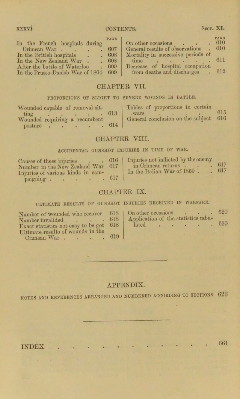 PAGE In tho French hospitals during Crimean War .... G07 In the British hospitals . . G08 In the New Zealand War . . 008 After the battle of Waterloo . 609 In the Prusso-Daniah War of 1804 GOO PA08 On other occasions . . ,G10 General results of observations . 010 Mortality in successive periods of time . . . . • 611 Decrease of hospital occupation from deaths and discharges . 612 CHAPTER VII. PROPORTIONS OF SLIGHT TO Wounded capable of removal sit- ting 013 Wounded requiring a recumbent posture G14 SEVERE WOUNDS IN BATTLE. Tables of proportions in certain • wars . . . . 015 General conclusion on tho subject 010 CHAPTER VIII. ACCIDENTAL GUNSHOT INJURIES IN TIME OF WAR. Causes of those injuries . ^ . 610 Number in the New Zealand War 017 Injuries of various kinds in cam- paigning . . . . .017 Injuries not inflicted by the enemy in Crimean returns . . .017 In the Italian War of 1859 . . 017 CHAPTER IX. ULTIMATE RESULTS OF GUNSHOT INJURIES RECEIVED IN WARFARE. Number of wounded who recover Number invalided Exact statistics not easy to be got Ultimate results of wounds in the Crimean War .... G18 On other occasions . . . 020 018 Application of tho statistics tabu- 018 lated 020 019 APPENDIX. NOTES AND REFERENCES ARRANGED AND NUMBERED ACCORDING TO SECTIONS 623 INDEX 6(31