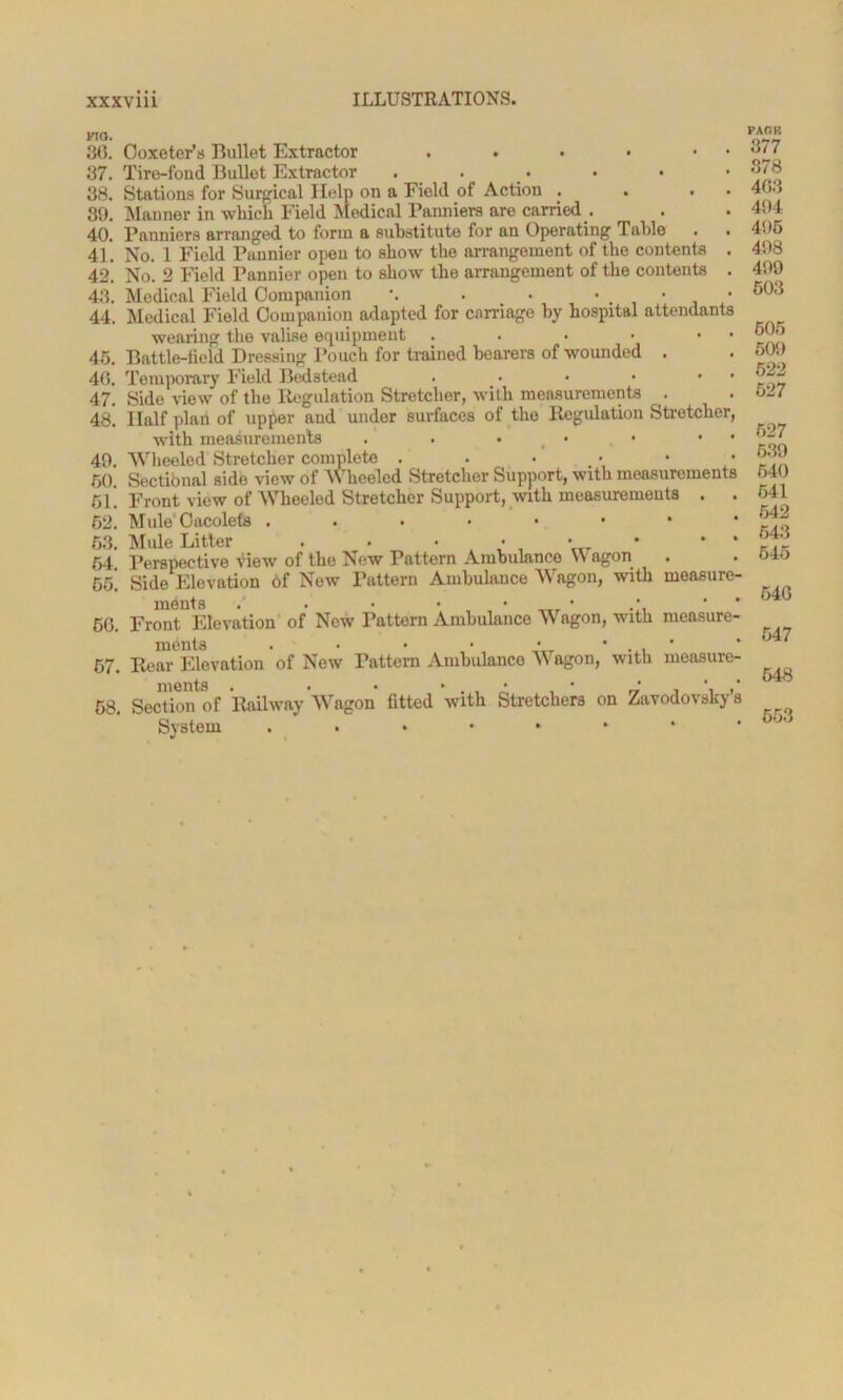 MO. 36. Ooxeter’s Bullet Extractor . • • • • 37. Tire-fond Bullet Extractor . 38. Stations for Surgical Help on a Field of Action . . • 89. Manner in which Field Medical Panniers are carried . 40. Panniers arranged to form a substitute for an Operating Table . . 41. No. 1 Field Pannier open to show the arrangement of the contents . 42. No. 2 Field Pannier open to show the arrangement of the contents . 43. Medical Field Companion \ . . • . 44. Medical Field Companion adapted for carriage by hospital attendants wearing the valise equipment . . • • 45. Battle-field Dressing Pouch for trained bearers of wounded . 46. Temporary Field Bedstead . • • • • 47. Side view of the Regulation Stretcher, with measurements . 48* Half plan of upper and under surfaces of the Regulation Stretcher, with measurements . . • _ • • • 49. Wheeled Stretcher complete . 50. Sectional side view of Wheeled Stretcher Support, with measurements 51* Front view of Wheeled Stretcher Support, with measurements . . 62. Mule Oacolets 63. Mule Litter . . • • • * * 64. Perspective View of the New Pattern Ambulance Wagon 6fi! Side Elevation of New Pattern Ambulance Wagon, with measure- ments • • 66. Front Elevation of New Pattern Ambulance A\ agon, with measure- ments . • • 67. Rear Elevation of New Pattern Ambulance AY agon, with measure- 58. Section of Railway Wagon fitted with Stretchers on Zavodovsky’a System ..••••* PARK 377 378 403 494 495 498 499 503 605 509 522 527 527 639 540 641 642 543 545 540 547 648 553