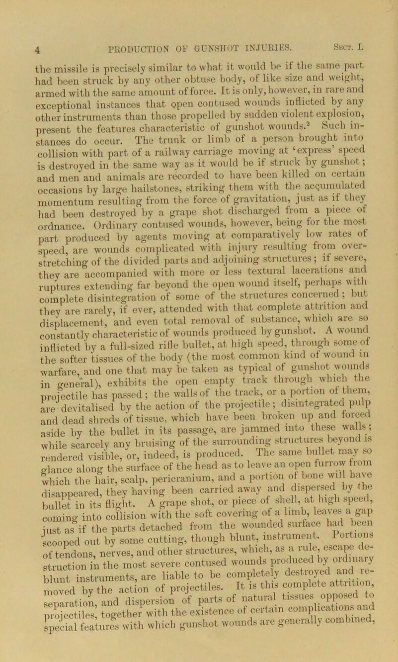 the missile, is precisely similar to what it would ho if the same part had been struck by any other obtuse body, of like size and weight, armed with the same amount of force. It is only, however, in 1 are and exceptional instances that open contused wounds inflicted by any other instruments than those propelled by sudden violent explosion, present the features characteristic of gunshot wounds.2 >Such in- stances do occur. The trunk or limb of a person brought into collision with part of a railway carriage moving at ‘express’ speed is destroyed in the same way as it woidd be it struck by gunshot ; and men and animals are recorded to have been killed on certain occasions by large hailstones, striking them with the acQumulated momentum resulting from the force of gravitation, just as it they had been destroyed by a grape shot discharged from a piece of ordnance. Ordinary contused wounds, however, being tor the most part produced by agents moving at comparatively low rates of speed, are wounds complicated with injury resulting from over- stretching of the divided parts and adjoining structures; if severe, they are accompanied with more or less textural lacerations and ruptures extending far beyond the open wound itself, perhaps with complete disintegration of some of the structures concerned ; but they are rarely, if ever, attended with that complete attrition and displacement, and even total removal of substance, which are so constantly characteristic of wounds produced by gunshot. A wound inflicted by a full-sized rifle bullet, at high speed, through some of the softer tissues of the body (the most common kind of wound in warfare, and one that may be taken as typical of gunshot wounds in general), exhibits the open empty track through which the projectile has passed; the walls of the track, or a portion of them, are devitalised by the action of the projectile; disintegrated pulp and dead shreds of tissue, which have been broken up and forced aside by the bullet in its passage, are jammed into these walls; while scarcely any bruising of the surrounding structures beyond is rendered visible, or, indeed, is produced. 1 he same bullet may so glance along the surface of the head as to leave an open furrow fiom which the hair, scalp, pericranium, and a portion of bone will ha\e disappeared, they having been carried away and dispersed by he bullet in its flight. A grape shot, or piece of shell, at high spee , coming into collision with the soft covering of a limb, leaves a gap just as if the parts detached from the wounded surface had been scooped out by some cutting, though blunt, instrument. Portions of tendons, nerves, and other structures, which, as a lule, escape de «t ruction in the most severe contused wounds produced by oidinaiy blunt instruments, are liable to be completely destroyed and moved by the action of projectiles. It is this complete attrition, separation, and dispersion of parts of natural tissues opposed o proiectiles together with the existence of certain complications an special features with which gunshot wounds are generally combined,