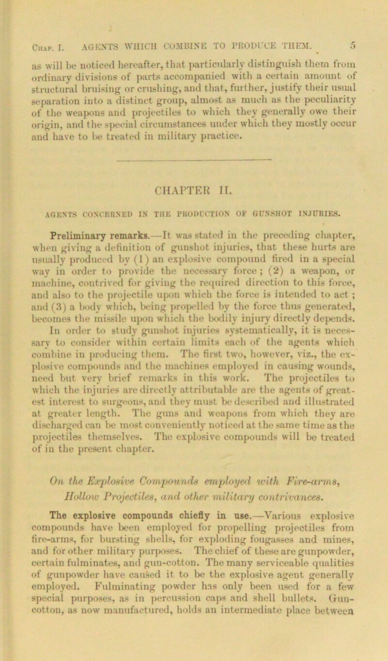 as will be noticed hereafter, that particularly distinguish them from ordinary divisions of parts accompanied with a certain amount of structural bruising or crushing, and that, further, justify their usual separation into a distinct group, almost as much as the peculiarity of the weapons and projectiles to which they generally owe their origin, and the special circumstances under which they mostly occur and have to be treated in military practice. CHAPTER II. AGENTS CONCERNED IN THE PRODUCTION OK GUNSHOT INJURIES. Preliminary remarks.—It was stated in the preceding chapter, when giving a definition of gunshot injuries, that these hurts are usually produced by (1) an explosive compound fired in a special way in order to provide the necessary force; (2) a weapon, or machine, contrived for giving the required direction to this force, and also to the projectile upon which the force is intended to act ; and (3) a body which, being propelled by the force thus generated, becomes the missile upon which t he bodily injury directly depends. In order to study gunshot injuries systematically, it is neces- sary to consider within certain limits each of the agents which combine in producing them. The first two, however, viz., the ex- plosive compounds and the machines employed in causing wounds, need hut very brief remarks in this work. The projectiles to which the injuries arc directly attributable are the agents of great- est interest to surgeons, and they must be described and illustrated at greater length. The guns and weapons from which they are discharged can be most conveniently noticed at the same time as the projectiles themselves. The explosive compounds will be treated of in the present chapter. On the Erploaive Compounds employed with Fire-arms, Hollow Projectiles, and other military contrivances. The explosive compounds chiefly in use.—Various explosive compounds have been employed for propelling projectiles from fire-arms, for bursting shells, for exploding fougasses and mines, and for other military purposes. The chief of these are gunpowder, certain fulminates, and gun-cotton. The many serviceable qualities of gunpowder have caused it to be the explosive agent generally employed. Fulminating powder hns only been used for a few special purposes, as in percussion caps and shell bullets. Gun- cotton, as now manufactured, holds an intermediate place between