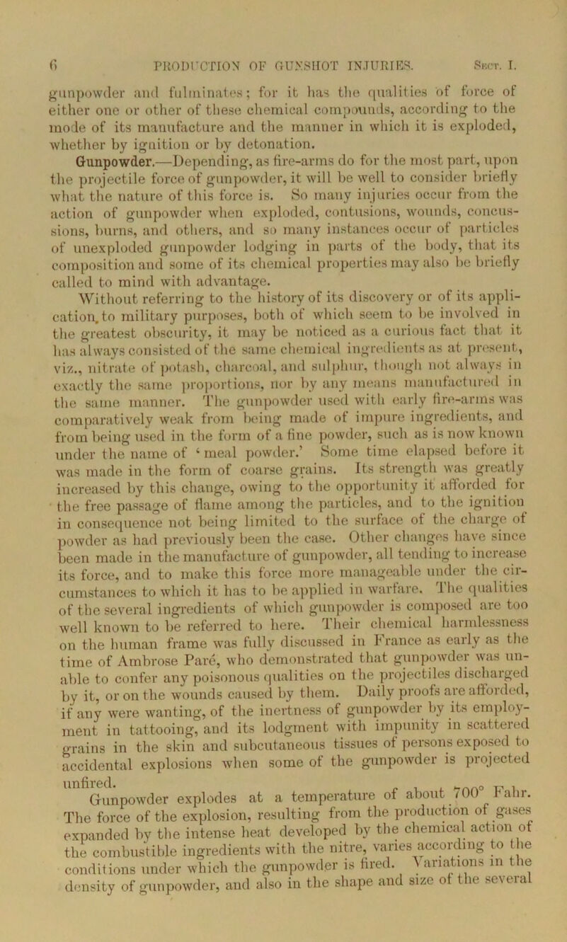 gunpowder and fulminates; for it lias the qualities of force of either one or other of these chemical compounds, according to the mode of its manufacture and the manner in which it is exploded, whether by ignition or by detonation. Gunpowder.—Depending, as fire-arms do for the most part, upon the projectile force of gunpowder, it will be well to consider briefly what the nature of this force is. So many injuries occur from the action of gunpowder when exploded, contusions, wounds, concus- sions, burns, and others, and so many instances occur of particles of unexploded gunpowder lodging in parts of the body, that its composition and some of its chemical properties may also be briefly called to mind with advantage. Without referring to the history of its discovery or of its appli- cation, to military purposes, both of which seem to be involved in the greatest obscurity, it may be noticed as a curious fact that it has always consisted of the same chemical ingredients as at present, viz., nitrate of potash, charcoal, and sulphur, though not always in exactly the same proportions, nor by any means manufactured in the same manner. The gunpowder used with early fire-arms was comparatively weak from being made of impure ingredients, and from being used in the form of a fine powder, such as is now known under the name of ‘meal powder.’ Some time elapsed before it was made in the form of coarse grains. Its strength was greatly increased by this change, owing to the opportunity it afforded for the free passage of flame among the particles, and to the ignition in consequence not being limited to the surface ot the charge of powder as had previously been the case. Other changes have since been made in the manufacture of gunpowder, all tending to increase its force, and to make this force more manageable under the cir- cumstances to which it has to be applied in warfare. I he qualities of the several ingredients of which gunpowder is composed are too well known to be referred to here, lheir chemical harmlessness on the human frame was fully discussed in France as early as the time of Ambrose Pare, who demonstrated that gunpowder was un- able to confer any poisonous qualities on the projectiles discharged by it, or on the wounds caused by them. Daily proofs are afforded, if any were wanting, of the inertness of gunpowder by its employ- ment in tattooing, and its lodgment with impunity in scattered grains in the skin and subcutaneous tissues of persons exposed to accidental explosions when some of the gunpowder is projected Gunpowder explodes at a temperature of about 700 hahr. The force of the explosion, resulting from the production of gases expanded by the intense heat developed by the chemical action ot the combustible ingredients with the nitre, varies according to the conditions under which the gunpowder is fired. A ariations in the density of gunpowder, and also in the shape and size o e se\ era