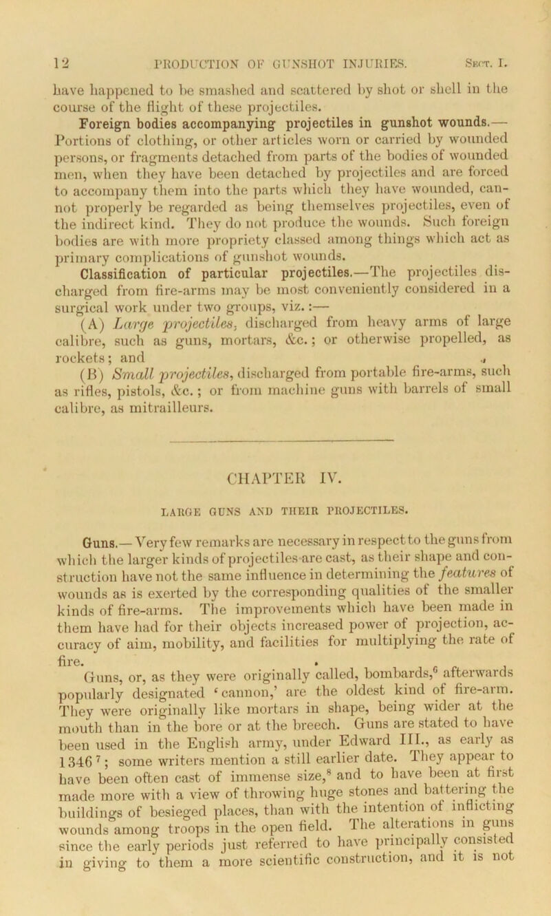 have happened to he smashed and scattered by shot or shell in the course of the flight of these projectiles. Foreign bodies accompanying projectiles in gunshot wounds.— Portions of clothing, or other articles worn or carried by wounded persons, or fragments detached from parts of the bodies of wounded men, when they have been detached by projectiles and are forced to accompany them into the parts which they have wounded, can- not properly be regarded as being themselves projectiles, even of the indirect kind. They do not produce the wounds. Such foreign bodies are with more propriety classed among things which act as primary complications of gunshot wounds. Classification of particular projectiles.—The projectiles dis- charged from fire-arms may be most conveniently considered in a surgical work under two groups, viz.:— (A) Large 'projectiles, discharged from heavy arms of large calibre, such as guns, mortars, &c.; or otherwise propelled, as rockets; and ^ (B) Small projectiles, discharged from portable fire-arms, such as rifles, pistols, &c.; or from machine guns with barrels of small calibre, as mitrailleurs. CHAPTER IV. LARGE GUNS AND THEIR PROJECTILES. Guns.—Very few remarks are necessary in respect to the guns from which the larger kinds of projectiles are cast, as their shape and con- struction have not the same influence in determining the features of wounds as is exerted by the corresponding qualities of the smaller kinds of fire-arms. The improvements which have been made in them have had for their objects increased power of projection, ac- curacy of aim, mobility, and facilities for multiplying the rate of fire. Guns, or, as they were originally called, bombards, afterwards popularly designated e cannon,’ are the oldest kind of fire-arm. They were originally like mortars in shape, being widei at the mouth than in the bore or at the breech. Guns are stated to ha\e been used in the English army, under Edward III., as eaily as 1346 7; some writers mention a still earlier date, lhey appeal to have been often cast of immense size/ and to have been at first made more with a view of throwing huge stones and battering the buildings of besieged places, than with the intention of inflicting wounds among troops in the open field. The alterations m guns since the early periods just referred to have principally consisted in giving to them a more scientific construction, and it is no