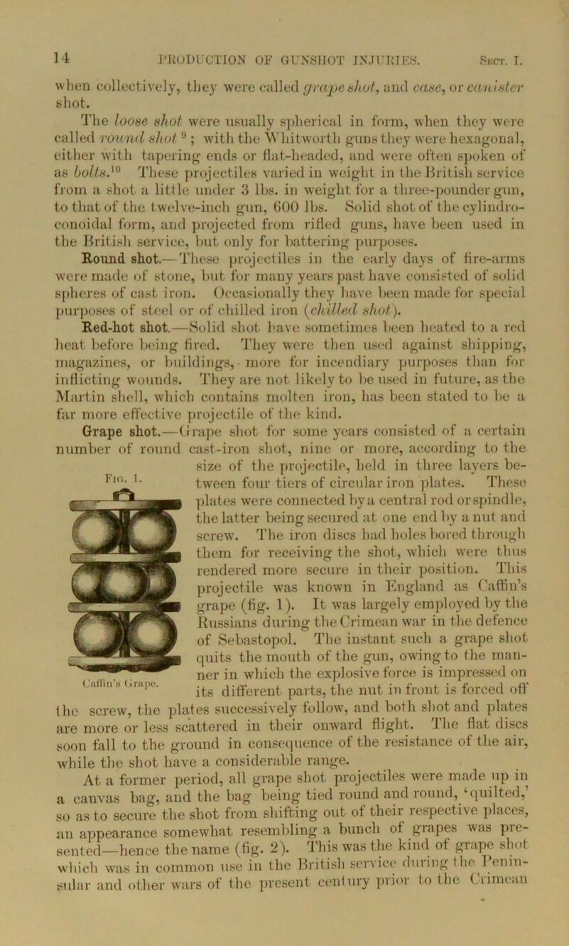 when collectively, they were called grape shut, and case, or canister shot. The loose shot were usually spherical in form, when they were called round shot,9; with the Whitworth guns they were hexagonal, either with tapering ends or flat-headed, and were often spoken of as bolts.'0 These projectiles varied in weight in t he British service from a shot a little under 3 lbs. in weight for a three-pounder gun, to that of the twelve-inch gun, 600 lbs. Solid shot of t hecylindro- conoidal form, and projected from rifled guns, have been used in the British service, but only for battering purposes. Round shot.— These projectiles in the early days of fire-arms were made of stone, but for many years past have consisted of solid spheres of cast iron. Occasionally they have been made for special purposes of st eel or of chilled iron (chilled shot). Red-hot shot.—Solid shot have sometimes been heated to a red heat before being fired. They were then used against shipping, magazines, or buildings, more for incendiary purposes than for inflicting wounds. They are not likely to be used in future, as the Martin shell, which contains molten iron, has been stated to be a far more effective projectile of the kind. Grape shot.—Grape shot for some years consisted of a certain number of round cast-iron shot, nine or more, according to the size of the projectile, held in three layers be- tween four tiers of circular iron plates. These plates were connected by a centra l rod or spindle, the latter being secured at one end by a nut and screw. The iron discs had holes bored through them for receiving the shot, which were thus rendered more secure in their position. This projectile was known in England as Caffin’s grape (fig. 1). It was largely employed by the Russians during the Crimean war in the defence of Sebastopol. The instant such a grape shot quits the mouth of the gun, owing to the man- ner in which the explosive force is impressed on its different parts, the nut in front is forced off the screw, the plates successively follow, and both shot and plates are more or less scattered in their onward flight. 1 he flat discs soon fall to the ground in consequence of the resistance of the air, while the shot have a considerable range. At a former period, all grape shot projectiles were made up in a canvas bag, and the bag being tied round and lound, quilted, so as to secure the shot from shifting out of their respective places, an appearance somewhat resembling a bunch of grapes was plo- tted—hence the name (fig. 2). This was the kind of grape shot which was in common use in the British service during the Penin- sular and other wars of the present century prior to the Crimean Fin. 1.