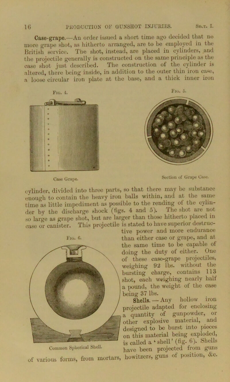 Case-grape.—An order issued a short time ago decided that no more grape shot, as hitherto arranged, are to be employed in the British service. The shot, instead, are placed in cylinders, and the projectile generally is constructed on the same principle as the case shot just described. The construction of the cylinder is altered, there being inside, in addition to the outer thin iron case, a loose circular iron plate at the base, and a thick inner iron Fie. 4. Case Grape. Fig. 5. Section of Grape Cose. cylinder, divided into three parts, so that there may be substance enough to contain the heavy iron balls within, and at the same time°as little impediment as possible to the rending of the cylin- der by the discharge shock (figs. 4 and 5). 1 he shot aie not. so large as grape shot, but are larger than those hitherto placed in case or canister. This projectile is stated to have supeiioi destruc- tive power and more endurance Fig. c. than either case or grape, and at the same time to be capable ol doing the duty of either. One of these case-grape projectiles, weighing 92 lbs. without the bursting charge, contains 113 shot, each weighing nearly half a pound, the weight of the case being 37 lbs. Shells. — Any hollow iron projectile adapted for enclosing a quantity of gunpowder, or other explosive material, and designed to be burst into pieces on this material being exploded, is called a ‘ shell’ (fig. fi). Shells Common Spherical Shell. ^ave been projected from guns of various forms, from mortars, howitzers, guns of position, &c.