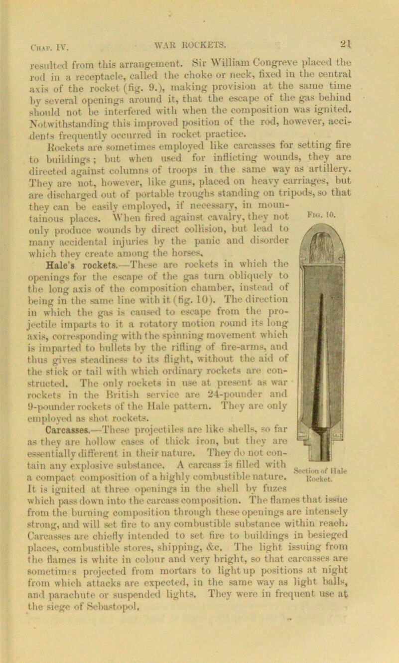 C11A I*. IV. Fhj. 10. resulted from this arrangement. Sir William Congreve placed the rod in a receptacle, called the choke or neck, fixed in the central axis of the rocket (tig. 9.), making provision at the same time by several openings around it, that the escape ot the gas behind should not he interfered with when the composition was ignited. Notwithstanding this improved position of the rod, however, acci- dents frequently occurred in rocket practice. Rockets are sometimes employed like carcasses for setting fire to buildings; but when used for inflicting wounds, they are directed against columns of troops in the same way as artillery. They are not, however, like guns, placed on heavy carriages, but are discharged out ot portable troughs standing on tripods, so that they can be easily employed, it necessary, in moun- tainous places. When fired against cavalry, they not only produce wounds by direct collision, but lead to many accidental injuries by the panic and disorder which they create among the horses, Hale’s rockets.—These are rockets in which the openings for the escape of the gas turn obliquely to the long axis of the composition chamber, instead of being in the same line with it, (tig. 10). The direction in which the gas is caused to escape from the pro- jectile imparts to it a rotatory motion round its long axis, corresponding with the spinning movement which is imparted to bullets by the rifling of fire-arms, and thus gives steadiness to its flight, without the aid ot the stick or tail with which ordinary rockets are con- structed. The only rockets in use at present as war rockets in the British service are 24-pounder and 9-pounder rockets of the llale pattern. They are only employed as shot rockets. Carcasses.—These projectiles are like shells, so far as they are hollow cases of thick iron, but they are essentially different in their nature. They do not eon- tain any explosive substance. A carcass is tilled with a compact composition of a highly combustible nature. It is ignited at three openings in the shell by fuzes which pass down into the carcass composition. The flames that issue from the burning composition through these openings are intensely strong, and will set tire to any combustible substance within reach. Carcasses are chiefly intended to set fire to buildings in besieged places, combustible stores, shipping, &c. The light issuing from the flames is white in colour and very bright, so that carcasses are somethin s projected from mortars to light up positions at night from which attacks are expected, in the same way as light balls, and parachute or suspended lights. They were in frequent use at the siege of Sebastopol, Section of Hale Rocket.