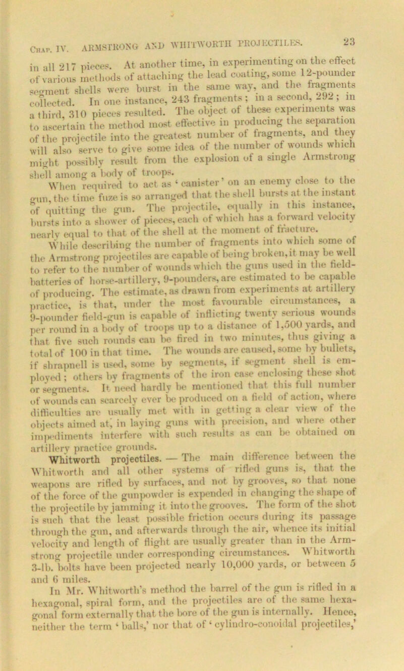 in all ‘>17 pieces. At another time, in experimenting on the effect of various methods of attaching the lead coating, some 12-pounder segment shells were burst in the same way, and the fragments collected. In one instance, 243 fragments : in a second, 292 ; in a third, 310 pieces resulted. The object of these experiments was to ascertain the method most effective in producing the separation of the projectile into the greatest number of fragments, and they will also serve to give some idea of the number of wounds which might possibly result from the explosion oi a single Armstrong shell among a body of troops. . When required to act as ‘ canister’ on an enemy close to the min, the time fuze is so arranged that the shell bursts at the instant of quitting the gun. The projectile, equally in tins instance, bursts into a shower of pieces, each ot which has a forward velocity nearly equal to that of the shell at the moment ot fracture. While describing the number of fragments into which some of the Armstrong projectiles are capable ot being broken,it may be well to refer to the number of wounds which the guns used in the held- batteries of horse-artillery, 9-pounders,are estimated to be capable of producing. The estimate,as drawn from experiments at artillery practice is that, under the most favourable circumstances, a 9-pounder field-gun is capable of inflicting twenty serious wounds per round in a body of troops up to a distance of 1,500 yards, and that five such rounds can be fired in two minutes, thus gising a total of 100 in that time. The wounds are caused, some by bullets, if shrapnell is used, some bv segments, if segment shell is em- ployed ; others by fragments of the iron case enclosing these shot or segments. It need hardly he mentioned that this full number of wounds can scarcely ever be produced on a field of action, where difficulties are usually met with in getting a clear view of the objects aimed at' in laying guns with precision, and where other impediments interfere with such results as can be obtained on artillery practice grounds. Whitworth projectiles. — The main difference lietween the Whitworth and all other systems of rifled guns is, that the weapons are rifled by surfaces, and not by grooves, so that none of the force of the gunpowder is expended in changing the shape of the projectile by jamming it into the grooves. The form of the shot is such that the* least possible friction occurs during its passage through the gun, and afterwards through the air, whence its initial velocity and length of flight are usually greater than in the Arm- strong projectile under corresponding circumstances. Whitworth 3-lb. bolts have been projected nearly 10,000 yards, or between 5 and 6 miles. . In Mr. Whitworth’s method the barrel of the gun is rifled m a hexagonal, spiral form, and the projectiles aie ot the same liexa- gonal form externally that the l»ore of the gun is internally, lienee, neither the term ‘balls,’ nor that of ‘cylindro-conoidal projectiles,’