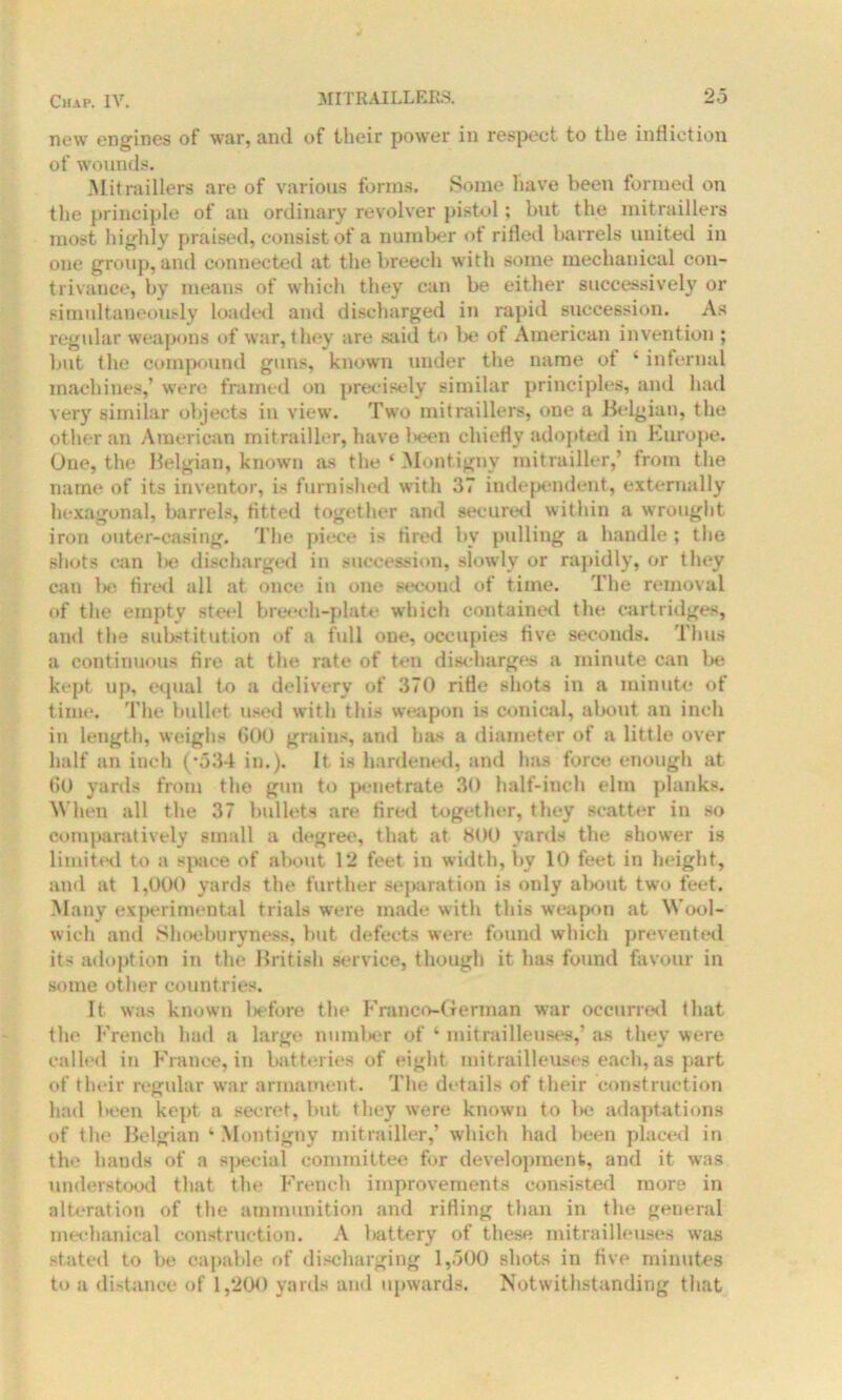 new engines of war, and of their power in respect to the infliction of wounds. Mitraiders are of various forms. Some have been formed on the principle of an ordinary revolver pistol; but the mitraillers most highly praised, consist of a number <>t rifled barrels united in one group, and connected at the breech with some mechanical con- trivance, by means of which they can be either successively or simultaneously loaded and discharged in rapid succession. As regular weapons of war, they are said to be of American invention ; but the compound guns, known under the name of 4 internal machines,’ were framed on precisely similar principles, and had very similar objects in view. Two mitraillers, one a Belgian, the other an American mitrailler, have been chiefly adopted in Europe. One, the Belgian, known as the ‘ Montigny mitrailler,’ from the name of its inventor, is furnished with 37 independent, externally hexagonal, barrels, fitted together and secured within a wrought iron outer-casing. The piece is tired bv pulling a handle ; the shots can lie discharged in succession, slowly or rapidly, or they can be fired all at once in one second of time. The removal of the empty steel breech-plate which contained the cartridges, and the substitution of a full one, occupies five seconds. Thus a continuous fire at the rate of ten discharges a minute can be kept up, equal to a delivery of 370 rifle shots in a minute of time. The bullet used with this weapon is conical, aland an inch in length, weighs (500 grains, and has a diameter of a little over half an inch (’534 in.). It is hardened, and has force enough at 60 yards from the gun to penetrate 30 half-inch elm planks. When all the 37 bullets are fired together, they scatter in so comparatively small a degree, that at 800 yards the shower is limited to a space of about 12 feet in width, by 10 feet in height, and at 1,000 yards the further separation is only about two feet. Many experimental trials were made with this weapon at Wool- wich and Shoeburyness, but defects were found which prevented its adoption in the British service, though it has found favour in some other countries. It was known before the Franco-German war occurred (hat the French had a large number of ‘ mitrailleuses,’ as they were called in France, in batteries of eight mitrailleuses each, as part of their regular war armament. The details of their construction had heen kept a secret, but they wrere known to l>e adaptations of the Belgian ‘ Montigny mitrailler,’ which had been placed in the hands of a special committee for development, and it was understood that the French improvements consisted more in alteration of the ammunition and rifling than in the general mechanical construction. A battery of these mitrailleuses was stated to be capable of discharging 1,500 shots in five minutes to a distance of 1,200 yards and upwards. Notwithstanding that