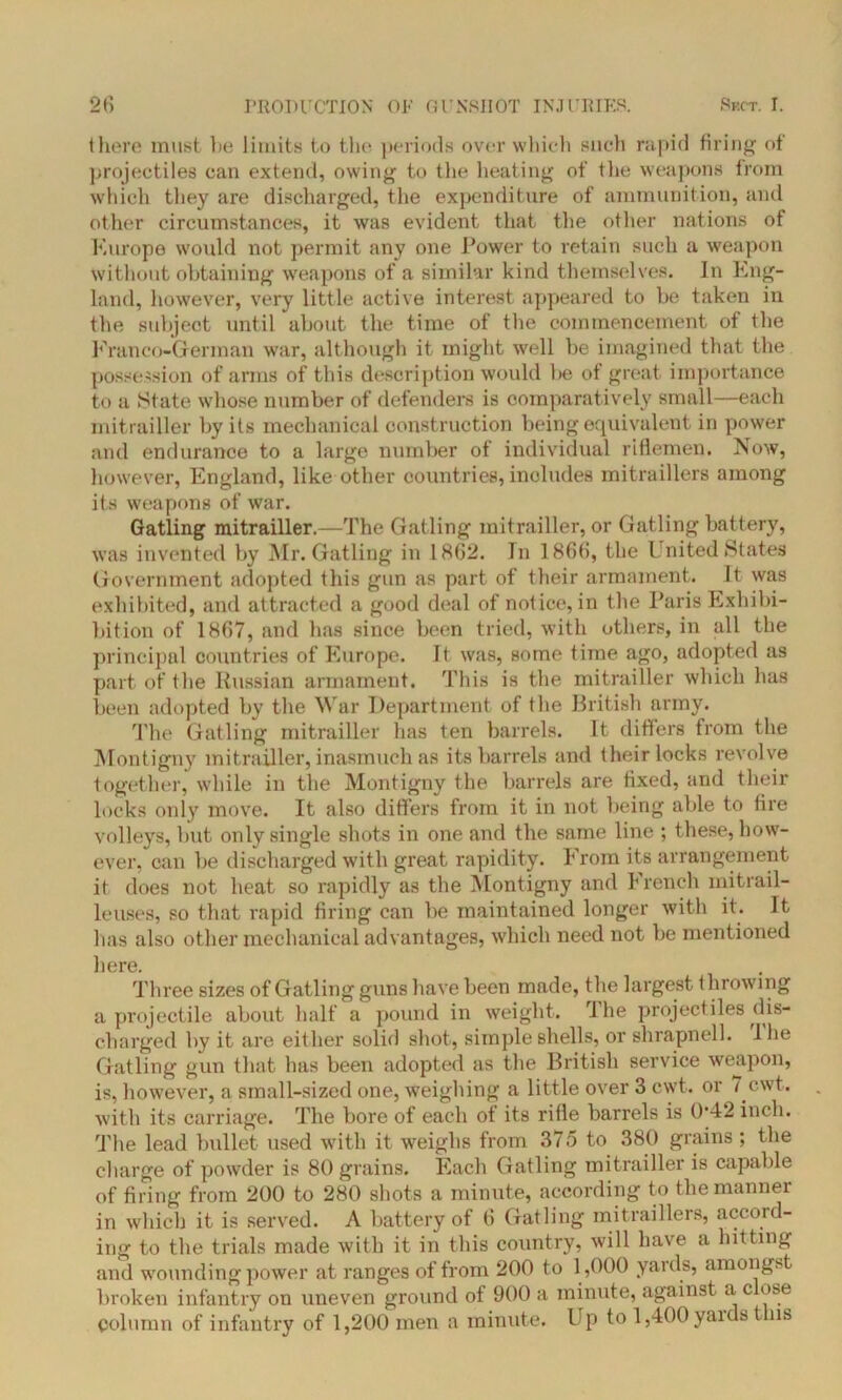 there must he limits to the periods over which such rapid firing of projectiles can extend, owing to the heating of the weapons from which they are discharged, the expenditure of ammunition, and other circumstances, it was evident that the other nations of Europe would not permit any one Power to retain such a weapon without obtaining weapons of a similar kind themselves. In Eng- land, however, very little active interest appeared to be taken in the subject until about the time of the commencement of the Franco-German war, although it might well be imagined that the possession of arms of this description would l>e of great importance to a State whose number of defenders is comparatively small—each mitrailler by its mechanical construction being equivalent in power and endurance to a large number of individual riflemen. Now, however, England, like other countries, includes mitraillers among its weapons of war. Gatling mitrailler.—The Gatling mitrailler, or Gatling battery, was invented by Mr. Gatling in 1862. In 1866, the United States Government adopted this gun as part of their armament. It was exhibited, and attracted a good deal of notice, in the Paris Exhibi- bition of 1867, and lias since been tried, with others, in all the principal countries of Europe. It was, some time ago, adopted as part of the Russian armament. This is the mitrailler which has been adopted by the War Department of the British army. The Gatling mitrailler has ten barrels. It differs from the Montigny mitrailler, inasmuch as its barrels and their locks revolve together, while in the Montigny the barrels are fixed, and their locks only move. It also differs from it in not being able to lire volleys, but only single shots in one and the same line ; these, how- ever, can be discharged with great rapidity. From its arrangement it does not heat so rapidly as the Montigny and trench mitrail- leuses, so that rapid firing can be maintained longer with it. It has also other mechanical advantages, which need not be mentioned here. Three sizes of Gatling guns have been made, the largest throwing a projectile about half a pound in weight. The projectiles dis- charged by it are either solid shot, simple shells, or shrapnel 1. 1 lie Gatling gun that has been adopted as the British service weapon, is, however, a small-sized one, weighing a little over 3 cwt. or 7 cwt. with its carriage. The bore of each of its rifle barrels is 042 inch. The lead bullet used with it weighs from 375 to 380 grains ; the charge of powder is 80 grains. Each Gatling mitrailler is capable of firing from 200 to 280 shots a minute, according to the manner in which it is served. A battery of 6 Gatling mitraillers, accoifl- ing to the trials made with it in this country, will have a hitting and wounding power at ranges of from 200 to 1,000 yaids, amongst broken infantry on uneven ground of 900 a minute, against a c ose column of infantry of 1,200 men a minute. Up to 1,400 yaids t ns