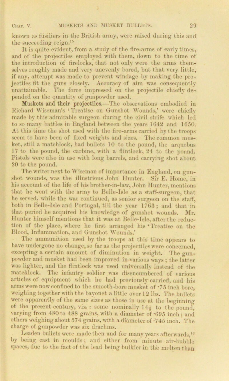 known as fusiliers in the British army, were raised during this and the succeeding reign.15 It is quite evident, from a study of the fire-arms of early times, and of the projectiles employed with them, down to the time of the introduction of firelocks, that not only were the arms them- selves roughly made and very unevenly bored, but that very little, if any, attempt was made to prevent windage by making the pro- jectiles fit the guns closely. Accuracy of aim was consequently unattainable. The force impressed on the projectile chiefly de- pended on the quantity of gunpowder used. Muskets and their projectiles.—The observations embodied in Richard Wiseman’s ‘ Treatise on Gunshot Wounds,’ were chiefly made by this admirable surgeon during the civil strife which led to so many battles in England between the years 1(142 and 1650. At this time the shot used with the fire-arms carried by the troops seem to have been of fixed weights and sizes. The common mus- ket, still a matchlock, had bullets 10 to the pound, the arquebus 17 to the pound, the carbine, with a flintlock, 24 to the pound. Pistols were also in use with long barrels, and carrying shot about 20 to the pound. The writer next to Wiseman of importance in England, on gun- shot wounds, was the illustrious John Hunter. Sir E. Home, in his account of the life of his brother-in-law, John Hunter, mentions that he went with the army to Belle-Isle as a staff-surgeon, that he served, while the war continued, as senior surgeon on the staff, both in Belle-Isle and Portugal, till the year 1763; and that in that period he acquired his knowledge of gunshot wounds. Mr. Hunter himself mentions that it was at Belle-Isle, after the reduc- tion of the place, where he first arranged his‘Treatise on the Blood, Inflammation, and Gunshot Wounds.’ The ammunition used by the troops at this time appears to have undergone no change, so far as the projectiles were concerned, excepting a certain amount of diminution in weight. The gun- powder and musket had been improved in various ways ; the latter was lighter, and the flintlock was used universally instead of the matchlock. The infantry soldier was disencumbered of various articles of equipment which he had previously carried, and his arms were now confined to the smooth-bore musket of -75 inch bore, weighing together with the bayonet a little over 12 lbs. The bullets were apparently of the same sizes as those in use at the beginning of the present century, viz.: some nominally 14i to the pound, varying from 480 to 488 grains, with a diameter of *695 inch ; and others weighing about 574 grains, with a diameter of -745 inch. The charge of gunpowder was six drachms. Leaden bullets were made then and for many years afterwards,16 by being cast in moulds ; and either from minute air-bubble spaces, due to the fact of the lead being bulkier in the molten than