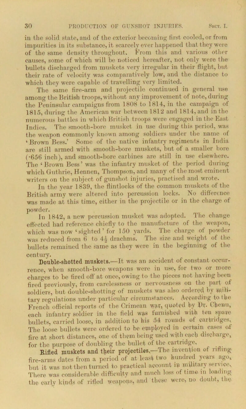 in the solid state, and of the exterior becoming first cooled, or from impurities in its substance, it scarcely ever happened that they were of the same density throughout. From this and various other causes, some of which will be noticed hereafter, not only were the bullets discharged from muskets very irregular in their flight, but their rate of velocity was comparatively low, and the distance to which they were capable of travelling very limited. The same fire-arm and projectile continued in general use among the British troops, without any improvement of note, during the Peninsular campaigns from 1808 to 1814, in the campaign of 1815, during the American war between 1812 and 1814, and in the numerous battles in which British troops were engaged in the East Indies. The smooth-bore musket in use during this period, was the weapon commonly known among soldiers under the name of ‘Brown Bess.’ Some of the native infantry regiments in India are still armed with smooth-bore muskets, but of a smaller bore (•656 inch), and smooth-bore carbines are still in use elsewhere. The ‘ Brown Bess’ was the infantry musket of the period during which Guthrie, llennen, Thompson, and many of the most eminent writers on the subject of gunshot injuries, practised and wrote. In the year 1839, the flintlocks of the common muskets of the British army were altered into percussion locks. No difference was made at this time, either in the projectile or in the charge of powder. In 1842, a new percussion musket was adopted. The change effected had reference chiefly to the manufacture of the weapon, which was now ‘sighted ’ for 150 yards. The charge of powder was reduced from 6 to 44 drachms. The size and weight of the bullets remained the same as they were in the beginning of the century. Double-shotted muskets.—It was an accident of constant occur- rence, when smooth-bore weapons were in use, for two or more charges to be fired off at once, owing to the pieces not having been fired previously, from carelessness or nervousness on the part of soldiers, but double-shotting of muskets was also ordered by mili- tary regulations under particular circumstances. According to the French official reports of the Crimean wr, quoted by P*. C'benu, each infantry soldier in the field was furnished with ten spare bullets, carried loose, in addition to his 54 rounds of cartridges. The loose bullets were ordered to be epiployed in certain cases of fire at short distances, one of them being used with each discharge, for the purpose of doubling the bullet of the cartridge, Rifled muskets and their projectiles.—The invention of rifling fire-arms dates from a period of at least two hundred years ago, but it was not then turned to practical account in military service. There was considerable difficulty and much loss of time in loading the early kinds of rifled weapons, and these were, no doubt, the