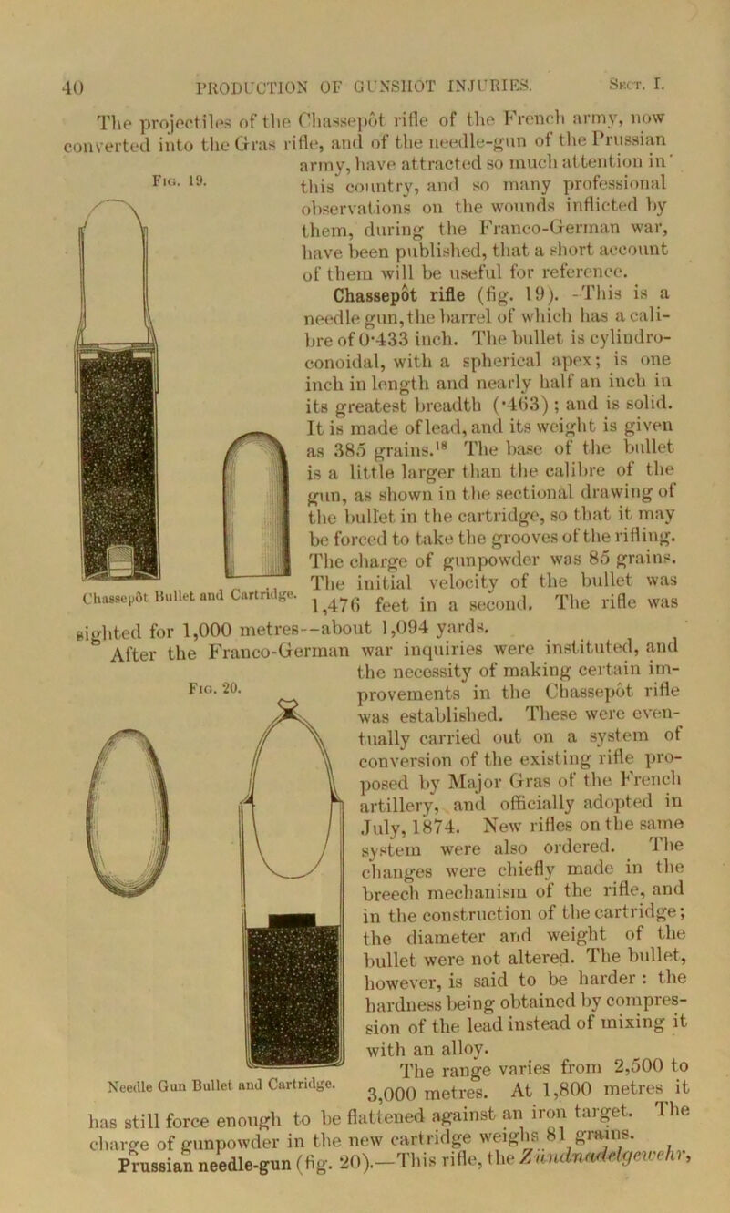 Fi«;. 19. The projectiles of the Chassepot rifle of the French army, now converted into the Gras rifle, and of the needle-gun ot the 1 russian army, have attracted so much attention in this country, and so many professional observations on the wounds inflicted by them, during the Franco-German war, have been published, that a short account of them will be useful for reference. Chassepot rifle (fig. 19). -This is a needle gun, the barrel of which lias a cali- bre of 0*433 inch. The bullet is cylindro- conoidal, with a spherical apex; is one inch in length and nearly halt an inch in its greatest breadth (-4(53) ; and is solid. It is made of lead, and its weight is given as 385 grains.18 The base ot the bullet is a little larger than the calibre of the gun, as shown in the sectional drawing ot the bullet in the cartridge, so that it may be forced to take the grooves of the rifling. The charge of gunpowder was 85 grains. The initial velocity of the bullet was 1,476 feet in a second. The rifle was sighted for 1,000 metres—about 1,094 yards. h After the Franco-German war inquiries were instituted, and the necessity of making certain im- provements in the Chassepot rifle was established. These were even- tually carried out on a system ot conversion of the existing rifle pro- posed by Major Gras ot the b rench artillery, and officially adopted in July, 1874. New rifles on the same system were also ordered. 1 be changes were chiefly made in the breech mechanism of the rifle, and in the construction of the cartridge; the diameter and weight of the bullet were not altered. The bullet, however, is said to be harder : the hardness being obtained by compres- sion of the lead instead of mixing it with an alloy. The range varies from 2,500 to 3,000 metres. At 1,800 metres it has still force enough to be flattened against an iron target. 'I he charge of gunpowder in the new cartridge weighs 81 grains. Prussian needle-gun (fig. 20).-This rifle, the Zundnadelgewehr, Chas.se|>0t Bullet and Cartridge. Fici. 20. Needle Gun Bullet and Cartridge.