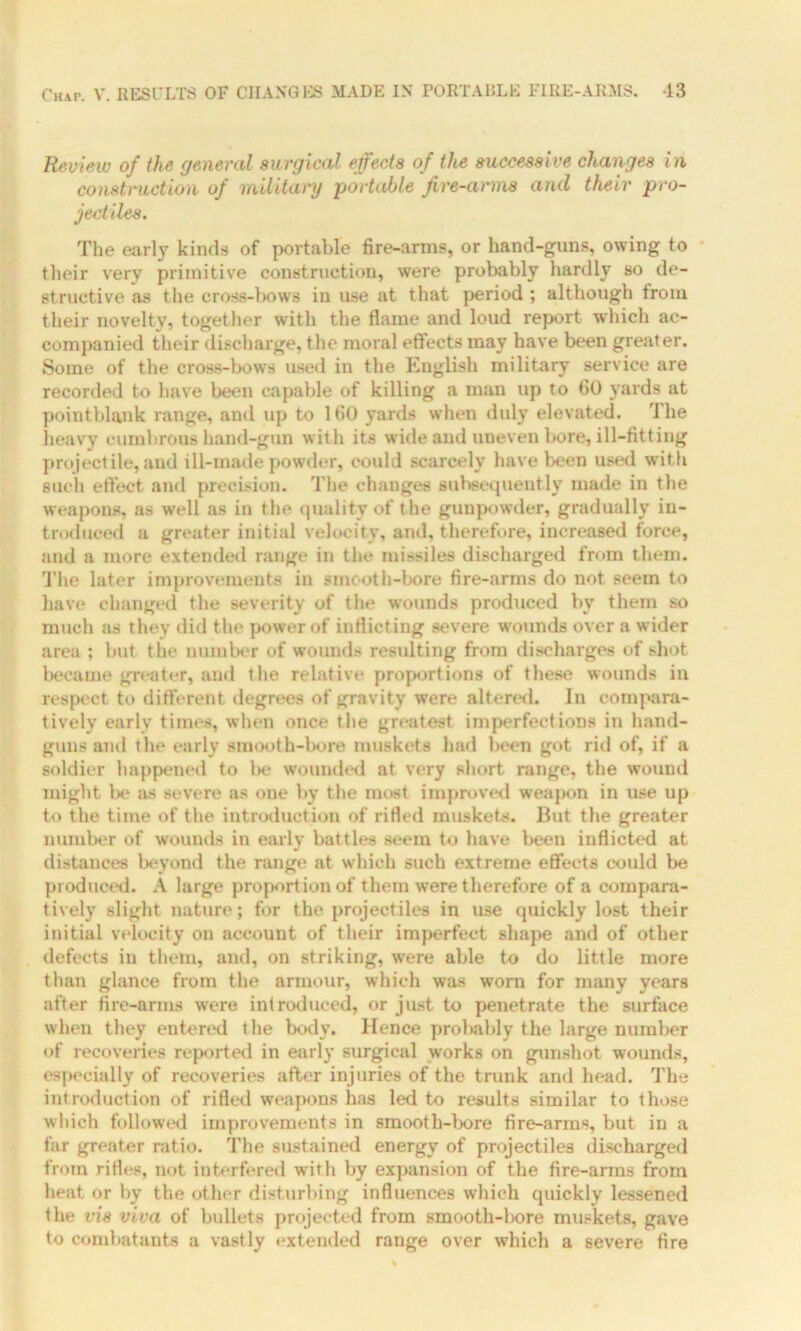 Review of the general surgical effects of the successive changes in construction of military -portable fire-arms and their pro- jectiles. The early kinds of portable fire-arms, or hand-guns, owing to their very primitive construction, were probably hardly so de- structive as the cross-bows in use at that period ; although from their novelty, together with the flame and loud report which ac- companied their discharge, the moral effects may have been greater. Some of the cross-bows used in the English military service are recorded to have been capable of killing a man up to 60 yards at pointblank range, and up to 160 yards when duly elevated. rl he heavy cumbrous hand-gun with its wide and uneven bore, ill-fitting projectile, and ill-made powder, could scarcely have been used with such effect and precision. The changes subsequently made in the weapons, as well as in the quality of the gunpowder, gradually in- troduced a greater initial velocity, and, therefore, increased force, and a more extended range in the missiles discharged from them. The later improvements in smooth-bore fire-arms do not seem to have changed the severity of the wounds produced bv them so much as they did the power of inflicting severe wounds over a wider area ; but the number of wounds residting from discharges of shot became greater, and the relative proportions of these wounds in respect to different degrees of gravity were altered. In compara- tively early times, when once the greatest imperfections in hand- guns and the early smooth-bore muskets had been got rid of, if a soldier happened to be wounded at very short range, the wound might t>e as severe as one by the most improved weapon in use up to the time of the introduction of rifled muskets. But the greater number of wounds in earlv battles seem to have been inflicted at V distances beyond the range at which such extreme effects could be produced. A large proportion of them were therefore of a compara- tively slight nature; for the projectiles in use quickly lost their initial velocity on account of their imperfect shape and of other defects in them, and, on striking, were able to do little more than glance from the armour, which was worn for many years after fire-arms were introduced, or just to penetrate the surface when they entered the body. Hence probably the large number of recoveries reported in early surgical works on gunshot wounds, especially of recoveries after injuries of the trunk and head. The introduction of rifled weapons has led to results similar to those which followed improvements in smooth-bore fire-arms, but in a far greater ratio. The sustained energy of projectiles discharged from rifles, not interfered with by expansion of the fire-arms from heat or by the other disturbing influences which quickly lessened the vis viva of bullets projected from smooth-bore muskets, gave to combatants a vastly extended range over which a severe fire