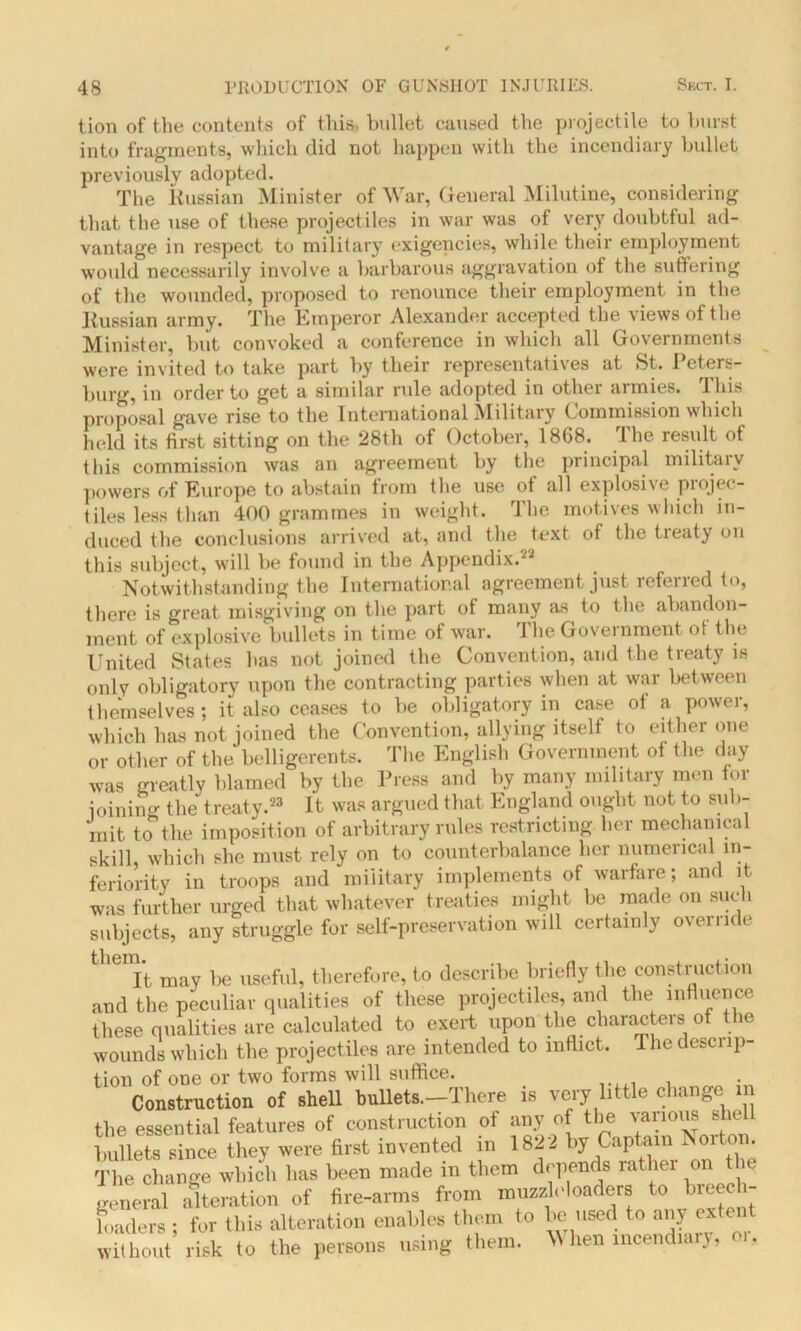 tion of the contents of this, bullet caused the projectile to burst into fragments, which did not happen with the incendiary bullet previously adopted. The Russian Minister of War, General Milutine, considering that the use of these projectiles in war was of very doubtful ad- vantage in respect to military exigencies, while their employment would necessarily involve a barbarous aggravation of the suffering of the wounded, proposed to renounce their employment in the Russian army. The Emperor Alexander accepted the views of the Minister, but convoked a conference in which all Governments were invited to take part by their representatives at St. Peters- burg, in order to get a similar rule adopted in other armies. This proposal gave rise to the International Military Commission which held its first sitting on the 28th of October, 1868. The result of this commission was an agreement by the principal militaiv powers of Europe to abstain from the use of all explosive projec- tiles less than 400 grammes in weight. The motives which in- duced the conclusions arrived at, and the text of the treaty on this subject, will be found in the Appendix.22 Notwithstanding the International agreement just referred to, there is great misgiving on the part of many as to the abandon- ment of explosive bullets in time of war. The Government of the United States has not joined the Convention, and the treaty is only obligatory upon the contracting parties when at war between themselves; it also ceases to be obligatory in case of a power, which has not joined the Convention, allying itself to either one or other of the belligerents. The English Government of the day was greatly blamed by the Press and by many military men for joining the treaty.23 It was argued that England ought not to sub- mit to the imposition of arbitrary rules restricting her mechanical skill, which she must rely on to counterbalance her numerical in- feriority in troops and military implements of warfare; and it was further urged that whatever treaties might be made on such subjects, any struggle for self-preservation will certainly override theDIt may be useful, therefore, to describe briefly the construction and the peculiar qualities of these projectiles, and the influence these qualities are calculated to exert upon the characters of the wounds which the projectiles are intended to inflict. I he desci ip- tion of one or two forms will suffice. Construction of shell bullets.—There is very little change m the essential features of construction of any of the various shell bullets since they were first invented in 1822 by Captain Norton. The change which lias been made in them depends rather on the general alteration of fire-arms from muzzloloadera to hreec - loaders ; for this alteration enables them to be used to any extent without risk to the persons using them. When incendiary, oi,