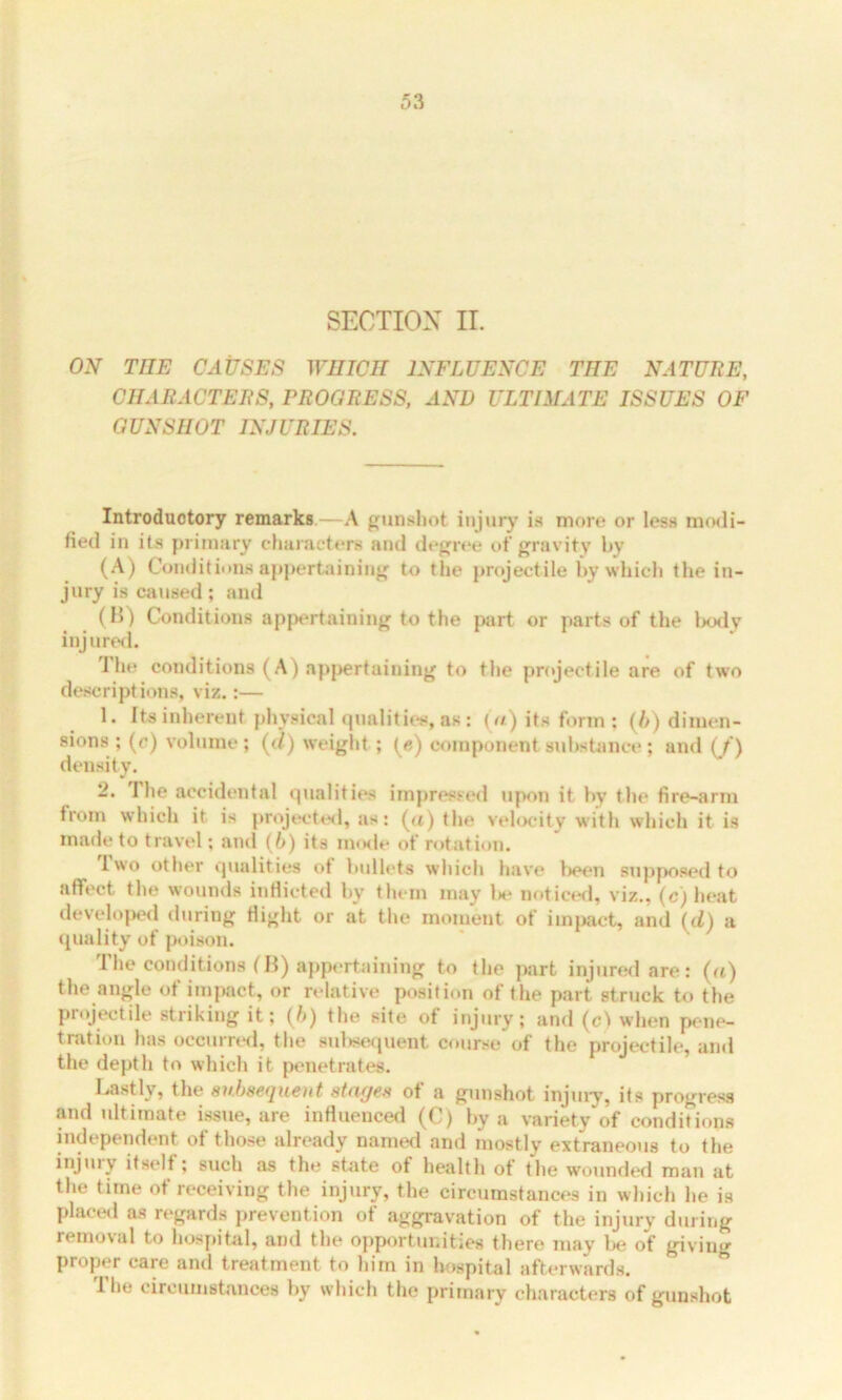 SECTION II. ON THE CAUSES WHICH INFLUENCE THE NATURE, CHARACTERS, PROGRESS, AND ULTIMATE ISSUES OF GUNSHOT INJURIES. Introductory remarks.—A gunshot injury is more or less modi- fied in its primary characters and degree of gravity by (A) Conditions appertaining to the projectile by which the in- jury is caused; and (B) Conditions appertaining to the part or parts of the body injured. 1 he conditions (A) appertaining to the projectile are of two descriptions, viz.:— 1. Its inherent physical qualities, as: (a) its form : (/>) dimen- sions ; (e) volume ; (</) weight ; (e) component substance ; and (f) density. 2. The accidental qualities impressed upon it by tlie fire-arm trom which it. is projected, as: (a) the velocity with which it is made to travel; and (6) its inode of rotation. 1 wo other qualities of bullets which have been supposed to affect the wounds inflicted by them may 1m- noticed, viz., (c) heat developed during flight or at the moment of impact, and (d) a quality of poison. The conditions IB) appertaining to the part injured are: (a) the angle of impact, or relative position of the part struck to the projectile striking it; (6) the site of injury; and (c) when pene- tration has occurred, the subsequent course of the projectile, and the depth to which it penetrates. Lastly, the subsequent stages of a gunshot injury, its progress and ultimate issue, are influenced (C) by a variety of conditions independent of those already named and mostly extraneous to the injury ifselt ; such as the state of health of the wounded man at the time of receiving the injury, the circumstances in which he is placed as regards prevention of aggravation of the injury during removal to hospital, and the opportunities there may be of giving Proper care and treatment to him in hospital afterwards. The circumstances by which the primary characters of gunshot