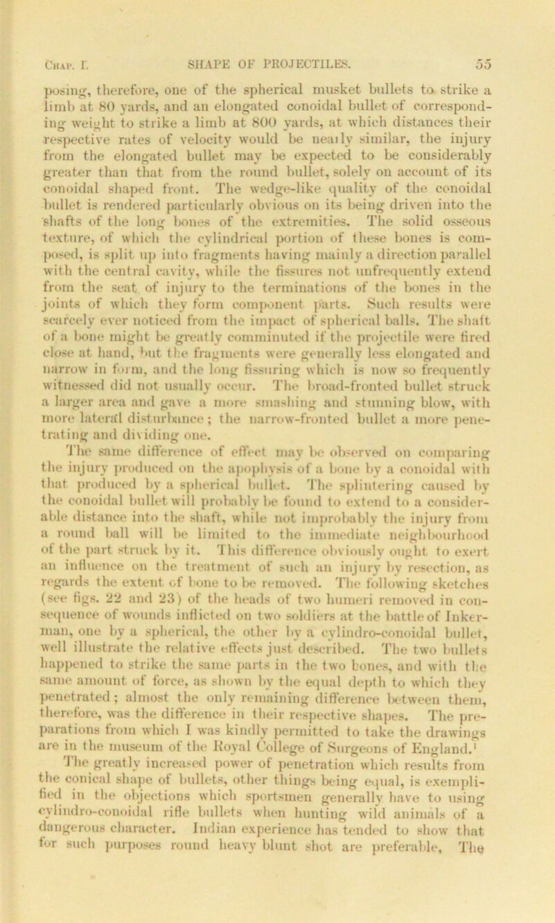 posing, therefore, one of the spherical musket bullets to strike a limb at 80 yards, and an elongated conoidal bullet of correspond- ing weight to strike a limb at 800 yards, at which distances their respective rates of velocity would be neatly similar, the injury from the elongated bullet may Ire expected to be considerably greater than that from the round bullet, solely on account of its conoidal shaped front. The wedge-like quality of the conoidal bullet is rendered particularly obvious on its being driven into the shafts of the lone: bones of the extremities. The solid osseous texture, of which the cylindrical portion of these bones is com- posed, is split up into fragments having mainly a direction parallel with the central cavity, while the fissures not unfrequently extend from the seat of injury to the terminations of the bones in the joints of which they form component parts. Such results were scarcely ever noticed from the impact of spherical balls. The shaft of a bone might be greatly comminuted if the projectile were fired close at hand, but the fragments were generally less elongated and narrow in form, and the long Assuring Which is now so frequently witnessed did not usually occur. The broad-fronted bullet struck a larger area and gave a more smashing and stunning blow, with more lateral disturbance; the narrow-fronted bullet a more pene- trating and dividing one. The same difference of effect may be observed on comparing the injury produced on the apophysis of a bone by a conoidal with that produced by a spherical bullet. The splintering caused by the conoidal bullet will probably be found to extend to a consider- able distance into the shaft, while not improbably the injury from a round ball will be limited to the immediate neighbourhood ot the part struck by it. fJ his difference obviously ought to exert an influence on the treatment of such an injury by resection, as regards the extent of bone to be removed. The following sketches (see figs. 22 and 23) of the heads of two humeri removed in con- sequence of wounds inflicted on two soldiers at the battle of Inker- man, one by a spherical, the other by a eylindro-conoidal bullet, well illustrate the relative effects just described. The two bullets happened to strike the same parts in the two bones, and with the same amount of force, as shown by the equal depth to which they penetrated; almost the only remaining difference between them, therefore, was the difference in their respective shapes. The pre- parations from which I was kindly permitted to take the drawings are in the museum of the Royal College of Surgeons of England.1 The greatly increased power of penetration which results from the conical shape ot bullets, other things being equal, is exempli- fied in the objections which sportsmen generally have to using eylindro-conoidal rifle bullets when hunting wild animals of a dangerous character. Indian experience has tended to show that for such purposes round heavy blunt shot are preferable. The