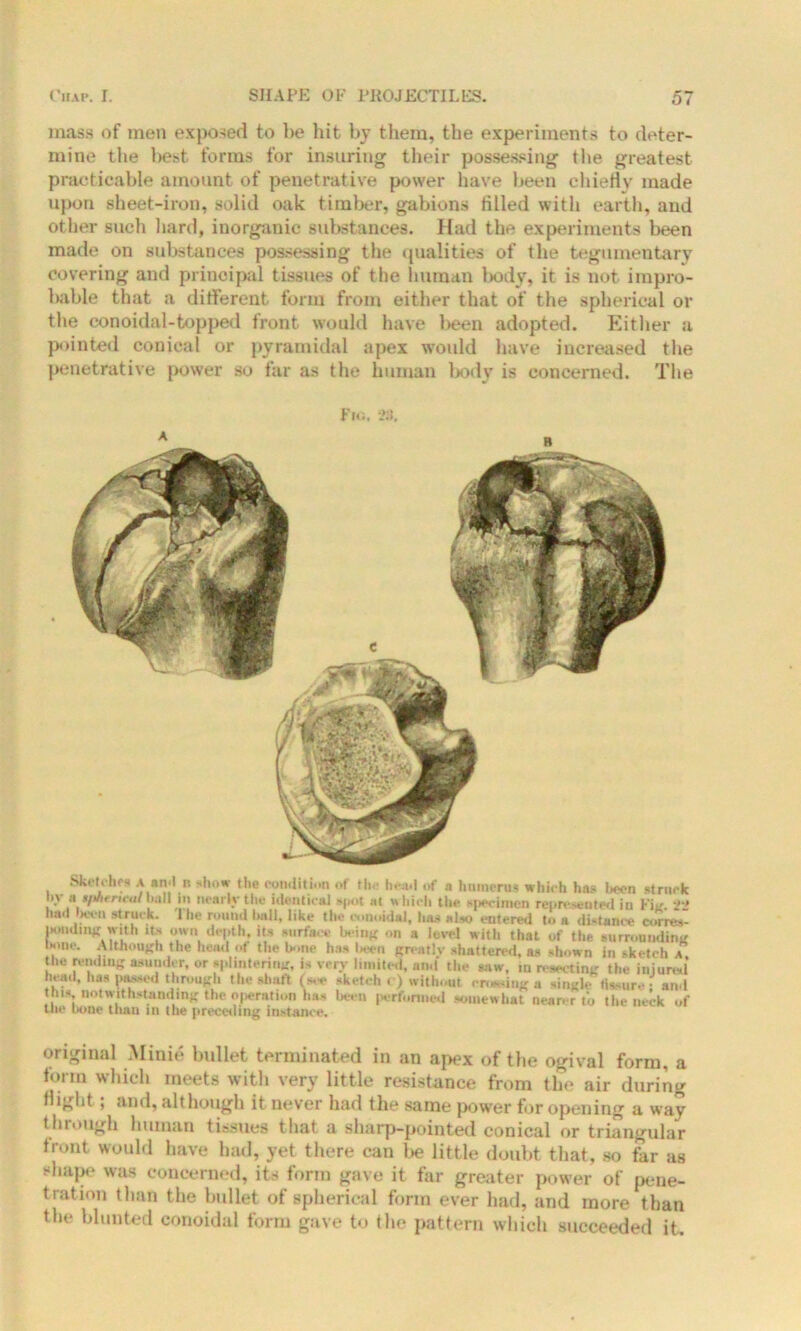 mass of men exposed to be hit by them, the experiments to deter- mine the best forms for insuring their possessing the greatest practicable amount of penetrative power have been chiefly made upon sheet-iron, solid oak timber, gabions filled with earth, and other such hard, iuorganic substances. Had the experiments been made on substances possessing the qualities of the tegumentary covering and principal tissues of the human body, it is not impro- bable that a different form from either that of the spherical or the conoidal-topped front would have been adopted. Either a pointed conical or pyramidal apex would have increased the penetrative power so far as the human body is concerned. The Sketches a and n show the condition of the head of a humerus which has been struck >\ a in nearly the identical spot at which the specimen represented in Fiit 2*' had beat struck. The round hall, like the oonoidal, has a ho entered to a distance com*- immlmir with Xs own depth, its surface being on a level with that of the surrounding none. Although the head of the bone has been greativ shattered, as shown in sketch a the rending asunder, or splintering, is very limited, and the saw, m resecting the injured head, has passed through the shaft (see sketch ( ) without ending a single Assure • and this notwithstanding the operation has been performed somewhat nearer to the neck of tuc bone than in the preceding instance. original Minie bullet terminated in an apex of tbe ogival form, a torm which meets with very little resistance from the air during flight; and, although it never had the same power for opening a way through human tissues that a sharp-pointed conical or triangular trout would have had, yet there can be little doubt that, so far as shape was concerned, its form gave it far greater power of pene- tration than the bullet of spherical form ever had, and more than the blunted conoidal form gave to the pattern which succeeded it.