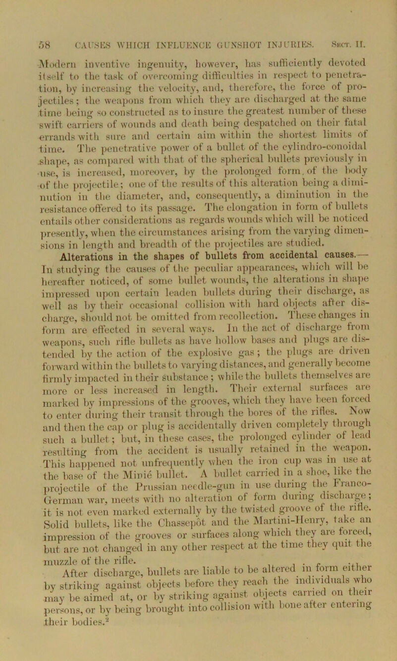 Modem inventive ingenuity, however, has sufficiently devoted itself to the task of overcoming difficulties in respect to penetra- tion, by increasing the velocity, and, therefore, the force of pro- jectiles; the weapons from which they are discharged at the same time being so constructed as to insure the greatest number ot these swift carriers of wounds and death being despatched on their fatal errands with sure and certain aim within the shortest limits ot time. The penetrative power of a bullet of the cylindro-conoidal shape, as compared with that of the spherical bullets previously in use, is increased, moreover, by the prolonged form, of the body of the projectile; one of the results of this alteration being a dimi- nution in* the diameter, and, consequently, a diminution in the resistance offered to its passage. Tile elongation in form ot hullets entails other considerations as regards wounds which will be noticed presently, when the circumstances arising from the varying dimen- sions in length and breadth of the projectiles are studied. Alterations in the shapes of bullets from accidental causes.— Tn studying the causes of the peculiar appearances, which will be hereafter noticed, of some bullet wounds, the alterations in shape impressed upon certain leaden hullets during their dischaige, as well as by their occasional collision with hard objects after dis- charge, should not be omitted from recollection. These changes in form are effected in several ways. In the act of discharge from weapons, such rifle bullets as have hollow bases and plugs are dis- tended hv the action of the explosive gas ; the plugs are driven forward within the bullets to varying distances, and generally become firmly impacted in their substance; while the bullets themselves are more or less increased in length. Their external surfaces are marked by impressions of the grooves, which they have been forced to enter during their transit through the bores of the rifles. Now and then the cap or plug is accidentally driven completely through such a bullet; but, in these cases, the prolonged cylinder of lead resulting from the accident is usually retained in the weapon. This happened not unfrequently when the iron cup was in use at the base of the Minie bullet. A bullet carried in a shoe, like the projectile of the Prussian needle-gun in use during the Franco- German war, meets with no alteration of form during discharge; it is not even marked externally by the twisted groove ot the rifle. Solid bullets, like the Chassepot and the Martini-Henry, take an impression of the grooves or surfaces along which they are forced, but are not changed in any other respect at the time they quit the muzzle of the rifle. , . ~ ... After discharge, bullets are liable to be altered in form either by striking against objects before they reach the individuals w 10 may be aimed at, or by striking against objects carried on then- persons, or by being brought into collision with bone after entering their bodies.2