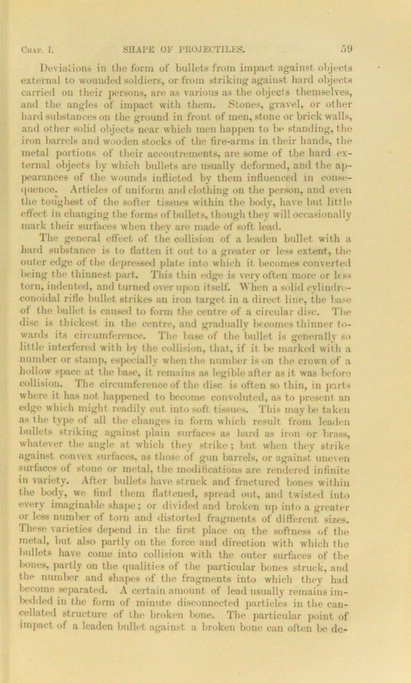 Deviations in the form of bullets from impact against objects external to wounded soldiers, or from striking against hard objects carried on their persons, are as various as the objects themselves, and the angles of impact with them. Stones, gravel, or other hard substances on the ground in front of men, stone or brick walls, and other solid objects near which men happen to be standing, the iron barrels and wooden stocks of the fire-arms in their hands, the metal portions of their accoutrements, are some of the hard ex- ternal objects by which bullets are usually deformed, and the ap- pearances of the wounds inflicted bv them influenced in conse- quence. Articles of uniform and clothing on the person, and even the toughest of the softer tissues within the body, have but little effect in changing the forms of bullets, though they will occasionally mark their surfaces when they are made of soft lead. The general effect of the collision of a leaden bullet with a hard substance is to flatten it out to a greater or less extent, the outer edge of the depressed plate into which it becomes converted being the t hinnest part. This thin edge is very often more or less torn, indented, and turned over upon itself. When a solid evlindro- conoidal rifle bullet strike's an iron target in a direct line, the base ot the bullet is caused to form the centre of a circular disc. The disc is thickest in the centre, and gradually becomes thinner to- wards its circumference. The base of the bullet is generally so little interfered with by the collision, that, if it be marked with a number or stamp, especially when the number is on the crown of a hollow space at the base, it remains as legible after as it was before collision. The circumference of the disc is often so thin, in parts where it has not happened to become convoluted, as to present an edge which might readily out into soft tissues. This may be taken as the type ot all the changes in form which result from leaden bullets striking against plain surfaces as hard as iron or brass, whatever the angle at which they strike ; but when they strike against convex surfaces, as those of gun barrels, or against uneven surfaces of stone or metal, the modifications are rendered infinite in variety. After bullets have struck and fractured bones within the body, we find them flattened, spread out, and twisted into every imaginable shape; or divided and broken up into a greater or less number of torn and distorted fragments of different sizes. These varieties depend in the first place on the softness of the metal, but also partly on the force and direction with which the bullets have coine into collision with the outer surfaces of the bones, partly on the qualities ot the particular bones struck, and the number and shapes of the fragments into which they had Itecome separated. A certain amount of lead usually remains im- 1 tedded in the form of minute disconnected particles in the can- cellated structure of the broken bone. The particular point of impact of a leaden bullet against a broken bone can often be do-