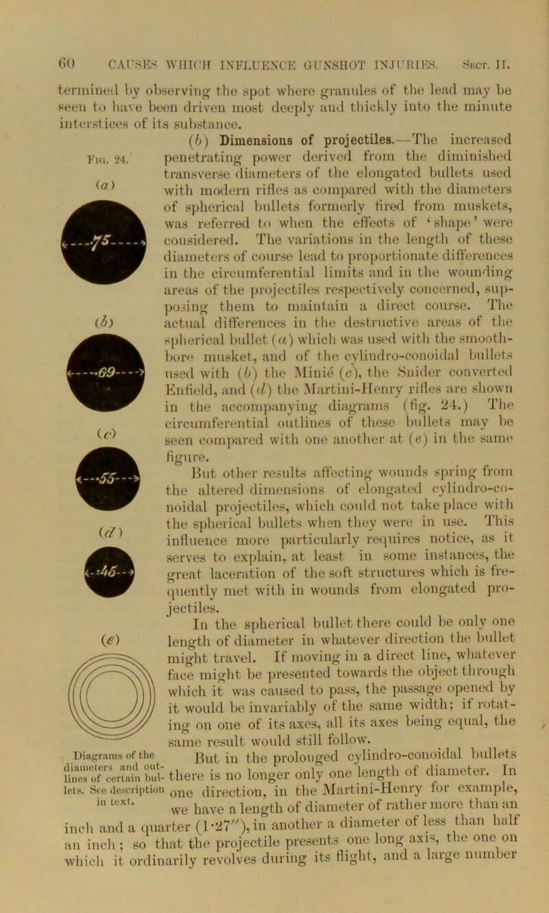 Fig. 24. termined by observing the spot where granules of the lead may be seen to have been driven most deeply and thickly into the minute interstices of its substance. (b) Dimensions of projectiles.—The increased penetrating power derived from the diminished transverse diameters of the elongated bullets used with modern rifles as compared with the diameters of spherical bullets formerly fired from muskets, was referred to when the effects of ‘ shape ’were considered. The variations in the length of these diameters of course lead to proportionate differences in the circumferential limits and in the wounding areas of the projectiles respectively concerned, sup- posing them to maintain a direct course. The (b) actual differences in the destructive areas of the spherical bullet (a) which was used with the smooth- bore musket, and of the cylindro-conoidal bullets used with (/>) the Minie (c), the Snider converted Enfield, and (d) the Martini-Henry rifles are shown in the accompanying diagrams (fig. 24.) The circumferential outlines of these bullets may be seen compared with one another at (e) in the same figure. But other results affecting wounds spring from the altered dimensions of elongated cylindro-co- noidal projectiles, which could not take place with the spherical bullets when they were in use. This influence more particularly requires notice, as it serves to explain, at least in some instances, the great laceration of the soft structures which is fre- quently met with in wounds from elongated pro- jectiles. In the spherical bullet there could be only one length of diameter in whatever direction the bullet might travel. If moving in a direct line, whatever face might be presented towards the object through which it was caused to pass, the passage opened by it would be invariably of the same width; it rotat- ing on one of its axes, all its axes being equal, the same result would still follow. Diagrams of the But in the prolonged cylindro-conoidal bullets Rneso'f Mrinin bul- there is no longer only one length ot diameter. In lets. See description one direction, in the Martini-Henry for example, in tcxt* we have a length of diameter of rather more than an inch and a quarter (1*27), in another a diameter of less than half an inch; so that the projectile presents one long axis, the one on which it ordinarily revolves during its flight, and a large number