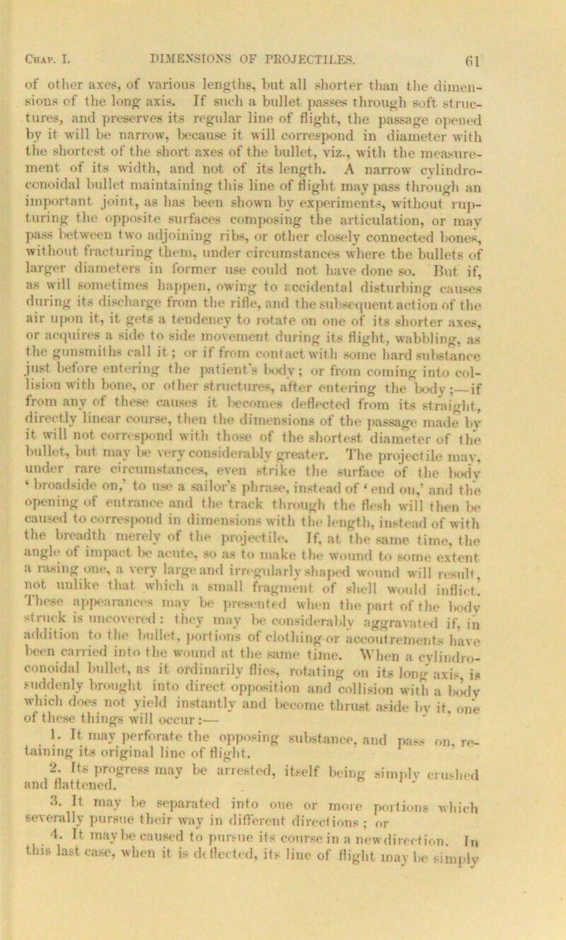 ()1 of other axes, of various lengths, but all shorter than the dimen- sions of the long axis. If such a bullet passes through soft struc- tures, and preserves its regular line of flight, the passage opened by it will be narrow, because it will correspond in diameter with the shortest of the short axes of the bullet, viz., with the measure- ment of its width, and not of its length. A narrow cylindro- conoidal bullet maintaining this line of flight may pass through an important joint, as has been shown by experiment-:, without rup- turing the opposite surfaces composing the articulation, or may pass between two adjoining ribs, or other closely connected bones, without fracturing them, under circumstances where the bullets of larger diameters in former use could not have done so. But if, as will sometimes happen, owing to accidental disturbing causes during its discharge from the rifle, and the subsequent action of t he air upon it, it gets a tendency to rotate on one of its shorter axes, or acquires a side to side movement during its flight, wabbling, as the gunsmiths call it ; or it from contact with some hard substance just before entering the patient’s body; or from coming into col- lision with bone, or other structures, after entering the body ; if from any of these causes it liecomes deflected from its straight, directly linear course, then the dimensions of the passage made by it will not correspond with those of the shortest diameter of the bullet, but may lie very considerably greater. The projectile may, under rare circumstances, even strike the surface of the body ‘ broadside on, to use a sailors phrase, instead of ‘end on,’ and the opening of entrance and the track through the flesh will then be caused to correspond in dimensions with the length, instead of with the breadth merely of the projectile. If, at the same time, the angle ot impact be acute, so as to make the wound to some extent a rasing one, a very large and irregularly shaped wound will result, not unlike that which a small fragment of shell would inflict! These appearances may be presented when the part of the body stiuck is uncovered: they may be considerably aggravate if, in addition to the bullet, portions of clothing or accoutrements have been carried into the wound at the same time. When a cvlindro- conoidal bullet, ns it ordinarily flies, rotating on its long axis is suddenly brought into direct opposition and collision with a b<!dv which does not yield instantly and liecome thrust aside by it, one of these things will occur:— 1. It, may perforate the opposing substance, and pas.- on. re- taining its original line of flight. 2. Its progress may lie arrested, itself being simply crushed and flattened. 3. It may he separated into one or more portions which severally pursue their way in different directions ; or ■1. It may he caused to pursue its course in a new direct ion. hi this last case, when it is deflected, its line of flight may he simply