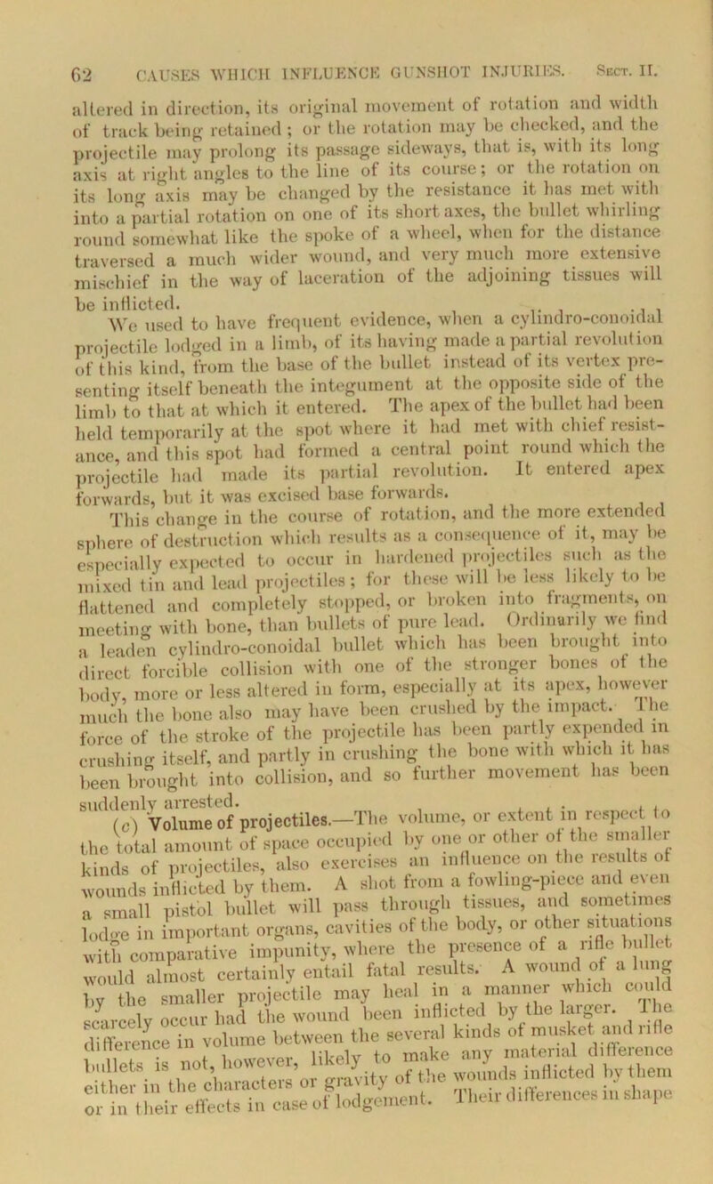 altered in direction, its original movement of rotation and width of track being retained ; or the rotation may be checked, and the projectile may prolong its passage sideways, that is, with its long axis at right angles to the line of its course; or the rotation on its long axis may be changed by the resistance it has met with into a partial rotation on one of its short axes, the bullet whirling round somewhat like the spoke of a wheel, when for the distance traversed a much wider wound, and very much more extensive mischief in the way of laceration of the adjoining tissues will be inflicted. We used to have frequent evidence, when a cylindro-conoidai projectile lodged in a limb, of its having made a partial revolution of this kind, from the base of the bullet instead of its vertex pre- senting itself beneath the integument at the opposite side of the limb to that at which it entered. The apex of the bullet had been held temporarily at the spot where it had met with chief resist- ance and this spot had formed a central point round which the projectile had made its partial revolution. It entered apex forwards, but it was excised base forwaids. This change in the course of rotation, and the more extended sphere of destruction which results as a consequence of it, may be especially expected to occur in hardened projectiles such as the mixed tin and lead projectiles; for these will be less likely t,o be flattened and completely stopped, or broken into fragments, on meeting with bone, than bullets of pure lead. Ordinarily we find a leaden cylindro-conoidai bullet which has been brought into direct forcible collision with one of the stronger bones of the body, more or less altered in form, especially at its apex, however much the bone also may have been crushed by the impact. he force of the stroke of the projectile has been partly expended in crushing itself, and partly in crushing the bone with which it has been brought into collision, and so further movement has been suddenly arrested. . . , (c) Volume of projectiles.-The volume, or extent in respect to the total amount of space occupied by one or other °f th® kinds of projectiles, also exercises an influence on the results of wounds inflicted by them. A shot from a fowling-piece and even a small pistol bullet will pass through tissues, and sometimes lodo-e in important organs, cavities of the body, or other situations with comparative impunity, where the presence of a rifle bullet would almost certainly entail fatal results. A wound of a lung by {he smaller projectile may heal in a manner which could scarcely occur had the wound been inflicted by the larger. The difference in volume between the several kinds of musket and nfle cuneieiice w f make any material difference bullets, is not, however, inflicted by them either in the characteis 01 gn 3 mi • differences in shape or in t heir effects in case of lodgement, 1 hen differences