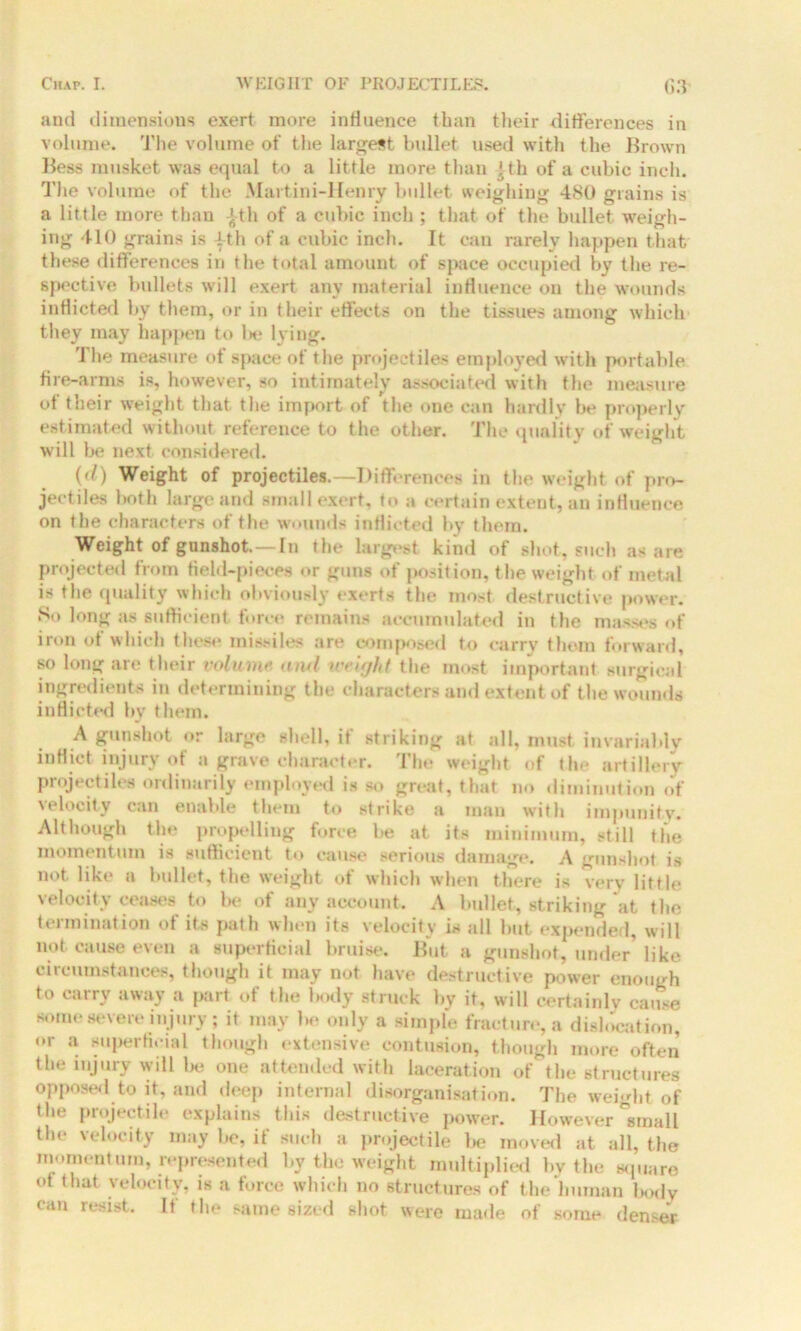 and dimensions exert more influence than their differences in volume. The volume of the largest bullet used with the Brown Bess musket was equal to a little more than ith of a cubic inch. The volume of the Martini-Henry bullet weighing 480 grains is a little more than Jth of a cubic inch ; that of the bullet weigh- ing 410 grains is |th of a cubic inch. It can rarely happen that these differences in the total amount of space occupied by the re- spective bullets will exert any material influence on the wounds inflicted by them, or in their effects on the tissues among which they may happen to lie lying. The measure of space of the projectiles employed with portable fire-arms is, however, so intimately associated with the measure of their weight that the import of the one can hardly be properly estimated without reference to the other. The quality of weight will be next considered. (d) Weight of projectiles.—Differences in the weight of pro- jectiles both large and small exert, to a certain extent, an influence on the characters of the wounds inflicted by them. Weight of gunshot.—In the largest kind of shot, such as are projected from field-pieces or guns of position, the weight of metal is the quality which obviously exerts the most destructive power. So long as sufficient force remains accumulated in the masses of iron of which these missiles are composed to carry them forward, so long are their volume and weight the most important surgical ingredients in determining the characters and extent of the wounds inflicted by them. A gunshot or large shell, if striking at all, must invariably inflict injury of a grave character. The weight of the artillery projectiles ordinarily employed is so great, that no diminution of velocity can enable them to strike a man with impunity. Although the propelling force be at its minimum, still the momentum is sufficient to cause serious damage. A gunshot is not like a bullet, the weight of which when there is very little velocity ceases to be of any account. A bullet, striking at the termination of its path when its velocity is all but expended, will not cause even a superficial bruise. But a gunshot, under like circumstances, though it may not have destructive power enough to carry away a part of the body struck by it, will certainly cause some severe injury; it may be only a simple fracture, a dislocation, or a superficial though extensive contusion, though more often the injury will lx* one attended with laceration of the structures opposed to it. and deep internal disorganisation. The weight of the projectile explains this destructive power. However small the velocity may he, if such a projectile be moved at all, the momentum, represented by the weight multiplied by the square of that velocity, is a force which no structures of the human body can resist. If the same sized shot were made of some denser