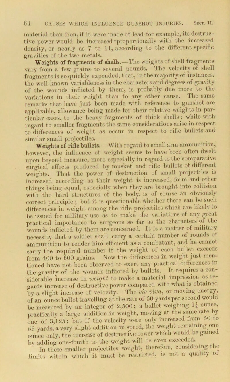 material than iron, it’ it were made of lead for example, its destruc- tive power would be increased •proportionally with the increased density, or nearly as 7 to 11, according to the different specific gravities of the two metals. Weights of fragments of shells.—The weights of shell fragments vary from a few grains to several pounds. The velocity of shell fragments is so quickly expended, that, in the majority of instances, the well-known variableness in the characters and degrees of gravity of the wounds inflicted by them, is probably due more to the variations in their weight than to any other cause. The same remarks that have just been made with reference to gunshot are applicable, allowance being made for their relative weights in par- ticular cases, to the heavy fragments of thick shells; while with regard to smaller fragments the same considerations arise in respect to differences of weight as occur in respect to rifle bullets and similar small projectiles. Weights of rifle bullets.—With regard to small arm ammunition, however, the influence of weight seems to have been often dwelt upon beyond measure, more especially in regard to the comparative surgical effects produced by musket and rifle bullets of different weights. That the power of destruction of small projectiles is increased according as their weight is increased, form and other things being equal, especially when they are brought into collision with the hard structures of the body, is of course an obviously correct principle ; but it is questionable whether there can be such differences in weight among the rifle projectiles which are likely to be issued for military use as to make the variations of any great practical importance to surgeons so far as the characters of the wounds inflicted by them are concerned. It is a matter of military necessity that a soldier shall carry a certain number of rounds of ammunition to render him efficient as a combatant, and he cannot carry the required number if the weight of each bullet exceeds from 400 to 600 grains. Now the differences in weight just men- tioned have not been observed to exert any practical differences in the gravity of the wounds inflicted by bullets. It requires a con- siderable increase in wciyht to make a material impression a& ie- gards increase of destructive power compared with what is obtained by a slight increase of velocity. The vis viva, or moving energy, of an ounce bullet travelling at the rate of 50 yards per second would be measured by an integer of 2,500; a bullet weighing 1 \ ounce, practically a large addition in weight, moving at the same rate by one of 3,125; but if the velocity were only increased from oO to 56 yards, a very slight addition in speed, the weight remaining one ounce only, the increase of destructive power which would be gained by adding one-fourth to the weight will be even exceeded. ' In these smaller projectiles weight, therefore, considering the limits within which it must be restricted, is not a quality <>