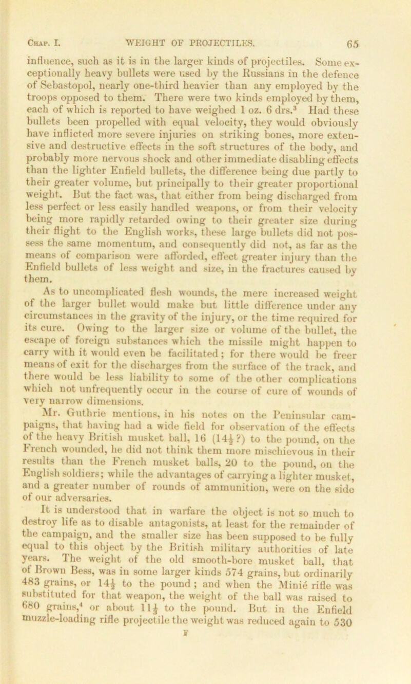 influence, such as it is in the larger kinds of projectiles. Some ex- ceptionally heavy bullets were used by the Russians in the defence of Sebastopol, nearly one-third heavier than any employed by the troops opposed to them. There were two kinds employed by them, each of which is reported to have weighed 1 oz. 6 drs.3 Had these bullets been propelled with equal velocity, they would obviously have inflicted more severe injuries on striking bones, more exten- sive and destructive effects in the soft structures of the body, and probably more nervous shock and other immediate disabling effects than the lighter Enfield bullets, the difference being due partly to their greater volume, but principally to their greater proportional weight. But the fact was, that either from being discharged from less perfect or less easily handled weapons, or from their velocity being more rapidly retarded owing to their greater size during their flight to the English works, these large bullets did not pos- sess the same momentum, and consequently did not, as far as the means of comparison were afforded, effect greater injury than the Enfield bullets of less weight and size, in the fractures caused by them. As to uncomplicated flesh wounds, the mere increased weight of the larger bullet would make but little difference under any circumstances in the gravity of the injury, or the time required for its cure. Owing to the larger size or volume of the bullet, the escape of foreign substances which the missile might happen to carry with it would even be facilitated ; for there would l>e freer means of exit for the discharges from the surface of the track, and there would be less liability to some of the other complications which not untrequently occur in the cour.-e of cure of wounds of very narrow dimensions. Mr. Guthrie mentions, in his notes on the Peninsular cam- paigns, that having had a wide field for observation of the effects of the heavy British musket ball, 16 (14^?) to the pound, on the trench wounded, he did not think them more mischievous in their results than the French musket balls, 20 to the pound, on the English soldiers; while the advantages of carrying a lighter musket, and a greater number of rounds of ammunition, were on the side of our adversaries. It is understood that in warfare the object is not so much to destroy life as to disable antagonists, at least for the remainder of the campaign, and the smaller size has been supposed to be fully equal to this object by the British military authorities of late years. The weight of the old smooth-bore musket ball, that ot Brown Bess, was in some larger kinds 574 grains, but ordinarily 483 grains, or 14£ to the pound ; and when the Minie rifle was substituted for that weapon, the weight of the ball was raised to 680 grains,4 or about 11£ to the pound. But in the Enfield muzzle-loading rifle projectile the weight was reduced again to 530
