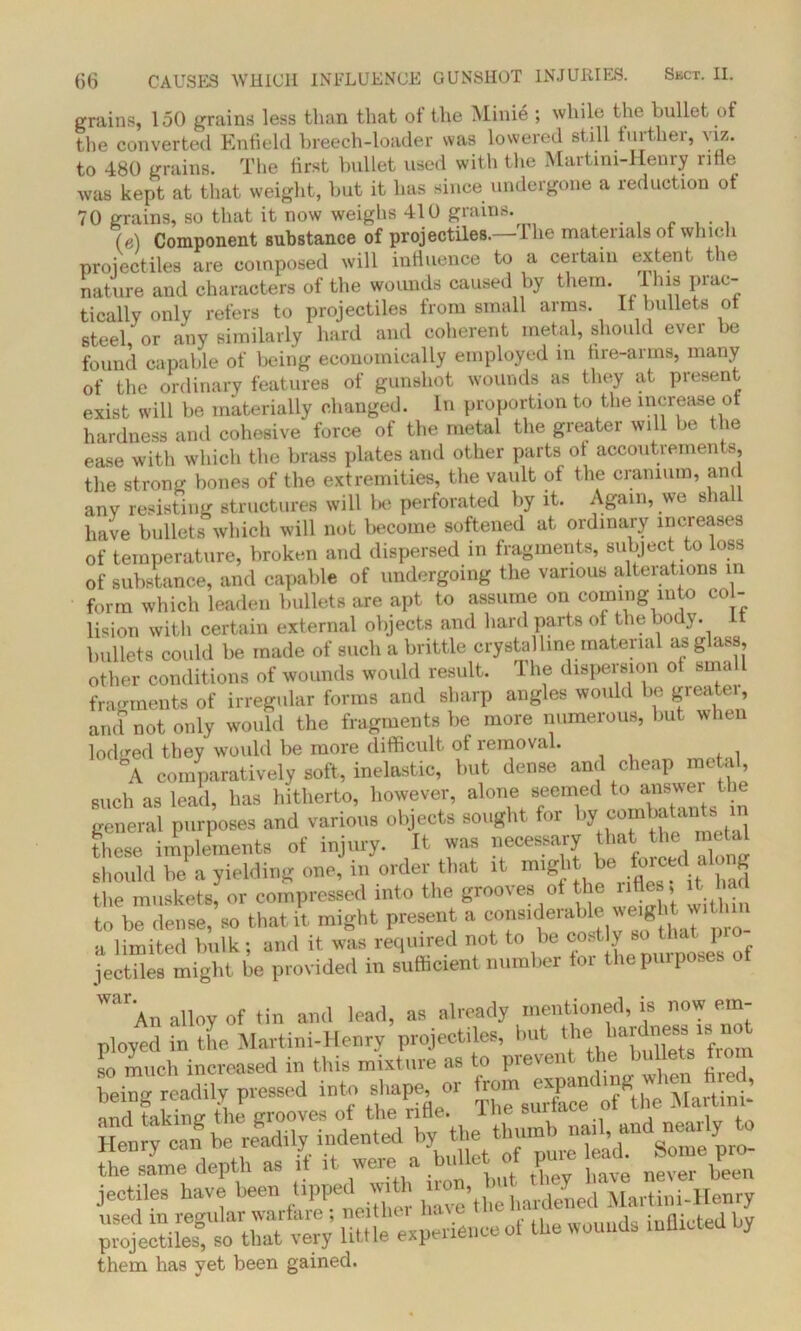 grains, 150 grains less than that of the Minie ; while the bullet of the converted Enfield breech-loader was lowered still further, viz. to 480 grains. The first bullet used with the Martini-Henry rifle was kept at that weight, but it has since undergone a reduction of 70 grains, so that it now weighs 410 grains. (e) Component substance of projectiles.—1 lie materials of which projectiles are composed will influence to a certain extent the nature and characters of the wounds caused by them. I his prac- tically only refers to projectiles from small arms. If bullets ot steel or any similarly hard and coherent metal, should ever be found capable of being economically employed in fire-arms, many of the ordinary features of gunshot wounds as they at present exist will be materially changed. In proportion to the increase ot hardness and cohesive force of the metal the greater will be the ease with which the brass plates and other parts ot accoutrements, the strong bones of the extremities, the vault of the cranium, and any resisting structures will be perforated by it. Again, we shall have bullets which will not become softened at ordinary incieases of temperature, broken and dispersed in fragments, subject to loss of substance, and capable of undergoing the various alterations in form which leaden bullets are apt to assume on coming into col- lision with certain external objects and hard parts of the body, it bullets could be made of such a brittle crystalline material as glass other conditions of wounds would result. The dispersion ot srna fragments of irregular forms and sharp angles would be greater, and not only would the fragments be more numerous, but when lodged they would be more difficult of removal. °A comparatively soft, inelastic, but dense and cheap metal, such as lead, has hitherto, however, alone seemed to answer the general purposes and various objects sought for by combatants m these implements of injury. It was necessary that the metal should be a yielding one, in order that it might be forced along the muskets, or compressed into the grooves of the rifles, it ha to be dense, so that it might present a weight wHlun a limited bulk; and it was required not to be cost y jectiles might be provided in sufficient number toi the purposes Wai*An alloy of tin and lead, as already mentioned, is now em- ployed in the Martini-Henry projectiles, but the bur ne8S 18 so much increased in this mixture as to prevent the bullets t o being readily pressed into shape or ^XTcfWeMartini-’ -n, and near,y to the^same depth as t it were a of pure lead. jectiles have been^ tippe *h havethe hardened Martini-Henry used m regular warfare , neither nave j inflicted bv projectiles, so that very little experienceol the wounds ruiUUeU uy them has yet been gained.