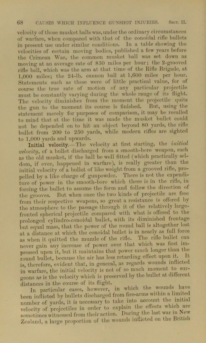 velocity of those musket balls was,under the ordinary circumstances of warfare, when compared with that of the conoidal rifle bullets in present use under similar conditions. In a table showing the velocities of certain moving bodies, published a few years before the Crimean War, the common musket hall was set down as moving at an average rate of 8.50 miles per hour; the 2-grooved rifle ball, which was the arm at that time of the Kifle Brigade, at 1,000 miles; the 24-lb. cannon ball at 1,600 miles per hour. Statements such as these were of little practical value, for of course the true rate ot motion of any particular projectile must be constantly varying during the whole range of its flight. The velocity diminishes from the moment the projectile quits the gun to the moment its course is finished. But, using the statement merely for purposes of comparison, it may be recalled to mind that at the time it was made the musket bullet could not be depended on to hit an object beyond 80 yards, the rifle bullet from 200 to 250 yards, while modern rifles are sighted to 1,000 yards and upwards. Initial velocity.—The velocity at first starting, the initial velocity, of a bullet discharged from a smooth-bore weapon, such as the old musket, if the ball be well fitted (which practically sel- dom, if ever, happened in warfare), is really greater than the initial velocity of a bullet of like weight from a grooved rifle, pro- pelled by a like charge of gunpowder. There is not the expendi- ture of power in the smooth-bore which there is in the rifle, in forcing the bullet to assume the form and follow the direction ot the grooves. But when once the two kinds of projectile aie fiee from their respective weapons, so great a resistance is offered by the atmosphere to the passage through it of the relatively large- fronted spherical projectile compared with what is offeied to the prolonged cylindro-conoidal bullet, with its diminished frontage but equal mass, that the power of the round ball is altogether lost at a distance at which the conoidal bullet is in nearly as full force as when it quitted the muzzle of the rifle. The rifle bullet can never gain any increase of power over that which was fust im- pressed upon it, but it maintains that power much longer than the round bullet, because the air has less retarding effect upon it. It is, therefore, evident that, in general, as regards wounds inflicted in warfare, the initial velocity is not of so much moment to sur- geons as is the velocity which is preserved by the bullet at different distances in the course ot its flight. In particular cases, however, in which the wounds have been inflicted by bullets discharged from fire-arms within a limited number of yards, it is necessary to take into account the initial velocity of projectiles in order to explain the effects which are sometimes witnessed from their action. During the last war in New Zealand, a large proportion of the wounds inflicted on the Bntisli