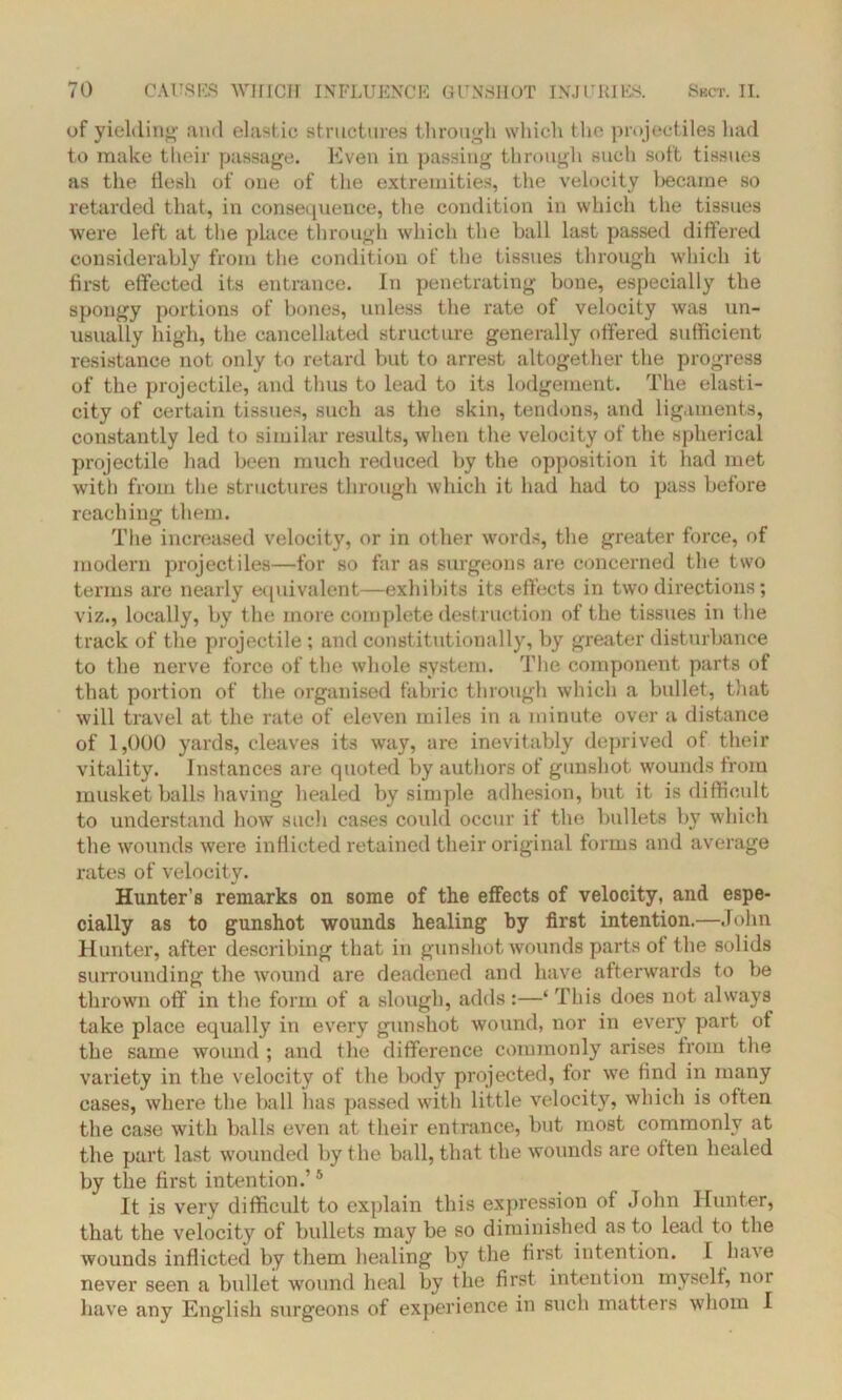 of yielding and elastic structures through which the projectiles had to make their passage. Even in passing through such soft tissues as the ilesh of one of the extremities, the velocity became so retarded that, in consequence, the condition in which the tissues were left at the place through which the ball last passed differed considerably from the condition of the tissues through which it first effected its entrance. In penetrating bone, especially the spongy portions of bones, unless the rate of velocity was un- usually high, the cancellated structure generally offered sufficient resistance not only to retard but to arrest altogether the progress of the projectile, and thus to lead to its lodgement. The elasti- city of certain tissues, such as the skin, tendons, and ligaments, constantly led to similar results, when the velocity of the spherical projectile had been much reduced by the opposition it had met with from the structures through which it had had to pass before reaching them. The increased velocity, or in other words, the greater force, of modern projectiles—for so far as surgeons are concerned the two terms are nearly equivalent—exhibits its effects in two directions; viz., locally, by the more complete destruction of the tissues in the track of the projectile ; and constitutionally, by greater disturbance to the nerve force of the whole system. The component parts of that portion of the organised fabric through which a bullet, that will travel at the rate of eleven miles in a minute over a distance of 1,000 yards, cleaves its way, are inevitably deprived of their vitality. Instances are quoted by authors of gunshot wounds from musket balls having healed by simple adhesion, but it is difficult to understand how such cases could occur if the bullets by which the wounds were inflicted retained their original forms and average rates of velocity. Hunter’s remarks on some of the effects of velocity, and espe- cially as to gunshot wounds healing by first intention.—John Hunter, after describing that in gunshot wounds parts of the solids surrounding the wound are deadened and have afterwards to be thrown off in the form of a slough, adds :—‘ This does not always take place equally in every gunshot wound, nor in every part of the same wound ; and the difference commonly arises from the variety in the velocity of the body projected, for we find in many cases, where the ball has passed with little velocity, which is often the case with balls even at their entrance, but most commonly at the part last wounded by the ball, that the wounds are often healed by the first intention.’5 It is very difficult to explain this expression of John Hunter, that the velocity of bullets may be so diminished as to lead to the wounds inflicted by them healing by the first intention. I have never seen a bullet wound heal by the first intention myself, nor have any English surgeons of experience in such matters whom I