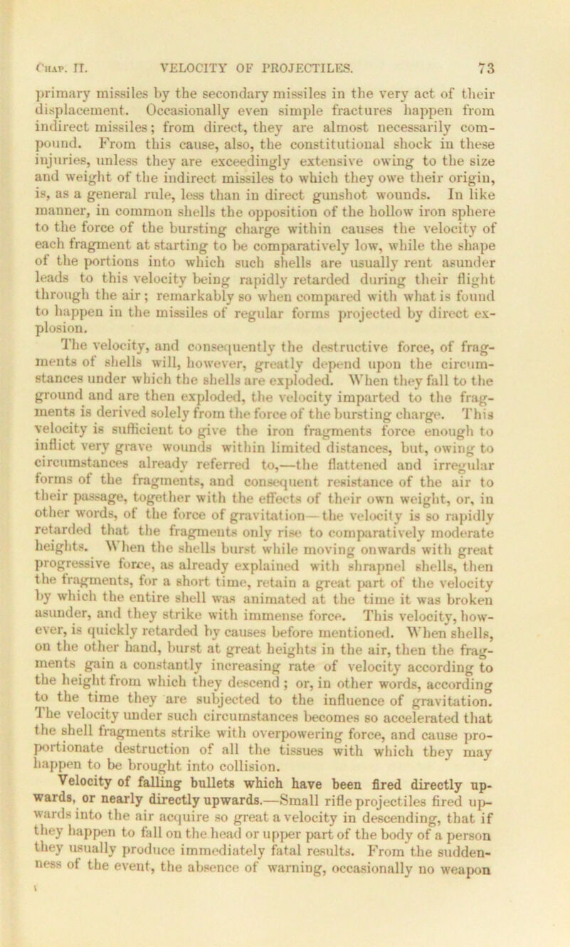 primary missiles by the secondary missiles in the very act of their displacement. Occasionally even simple fractures happen from indirect missiles; from direct, they are almost necessarily com- pound. From this cause, also, the constitutional shock in these injuries, unless they are exceedingly extensive owing to the size and weight of the indirect missiles to which they owe their origin, is, as a general rule, less than in direct gunshot wounds. In like manner, in common shells the opposition of the hollow iron sphere to the force of the bursting charge within causes the velocity of each fragment at starting to be comparatively low, while the shape of the portions into which such shells are usually rent asunder leads to this velocity being rapidly retarded during their flight through the air; remarkably so when compared with what is found to happen in the missiles of regular forms projected by direct ex- plosion. The velocity, and consequently the destructive force, of frag- ments of shells will, however, greatly depend upon the circum- stances under which the shells are exploded. When they fall to the ground and are then exploded, the velocity imparted to the frag- ments is derived solely from the force of the bursting charge. This velocity is sufficient to give the iron fragments force enough to inflict very grave wounds within limited distances, but, owing to circumstances already referred to,—the flattened and irregular forms of the fragments, and consequent resistance of the air to their passage, together with the effects of their own weight, or, in other words, of the force of gravitation—the velocity is so rapidly retarded that the fragments only rise to comparatively moderate heights. W hen the shells burst while moving onwards with great progressive force, as already explained with shrapnel shells, then the fragments, for a short time, retain a great part of the velocity by which the entire shell was animated at the time it was broken asunder, and they strike with immense force. This velocity, how- ever, is quickly retarded by causes before mentioned. When shells, on the other hand, burst at great heights in the air, then the frag- ments gain a constantly increasing rate of velocity according to the height from which they descend ; or, in other words, according to the time they are subjected to the influence of gravitation. The velocity under such circumstances becomes so accelerated that the shell fragments strike with overpowering force, and cause pro- poitionate destruction of all the tissues with which they may happen to be brought into collision. Velocity of falling bullets which have been fired directly up- wards. or nearly directly upwards.—Small rifle projectiles fired up- wards into the air acquire so great a velocity in descending, that if they happen to fall on the head or upper part of the body of a person they usually produce immediately fatal results. From the sudden- ness of the event, the absence of warning, occasionally no weapon