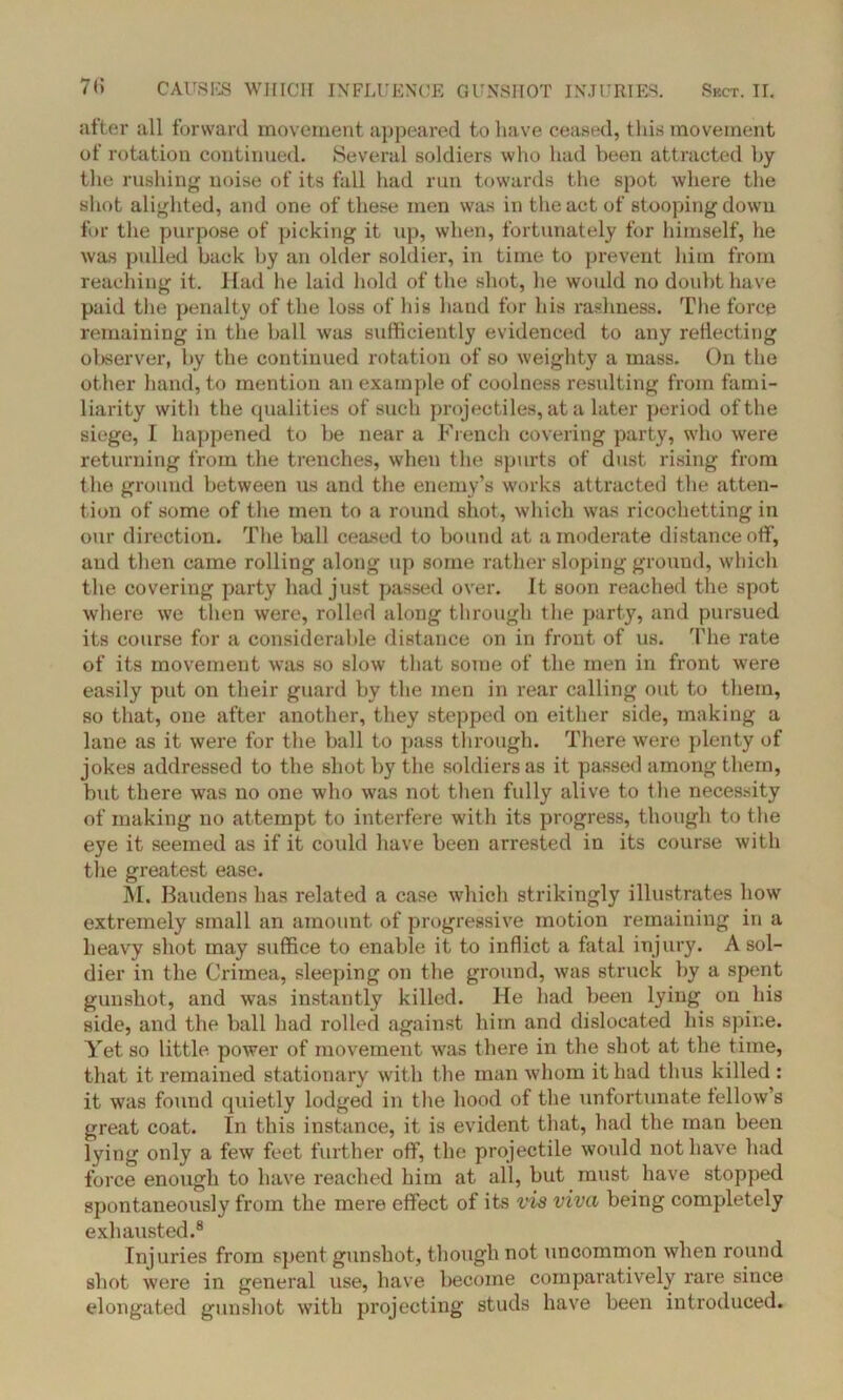 after all forward movement appeared to have ceased, tliis movement of rotation continued. Several soldiers who had been attracted by the rushing noise of its fall had run towards the spot where the shot alighted, and one of these men was in the act of stooping down for the purpose of picking it up, when, fortunately for himself, he was pulled back by an older soldier, in time to prevent him from reaching it. Had he laid hold of the shot, he would no doubt have paid the penalty of the loss of his hand for his rashness. The force remaining in the ball was sufficiently evidenced to any reflecting observer, by the continued rotation of so weighty a mass. On the other hand, to mention an example of coolness resulting from fami- liarity with the qualities of such projectiles, at a later period of the siege, I happened to be near a French covering party, who were returning from the trenches, when the spurts of dust rising from the ground between us and the enemy’s works attracted the atten- tion of some of the men to a round shot, which was ricochetting in our direction. The ball ceased to bound at a moderate distance off, and then came rolling along up some rather sloping ground, which the covering party had just passed over. It soon reached the spot where we then were, rolled along through the party, and pursued its course for a considerable distance on in front of us. The rate of its movement was so slow that some of the men in front were easily put on their guard by the men in rear calling out to them, so that, one after another, they stepped on either side, making a lane as it were for the ball to pass through. There were plenty of jokes addressed to the shot by the soldiers as it passed among them, but there was no one who was not then fully alive to the necessity of making no attempt to interfere with its progress, though to the eye it seemed as if it could have been arrested in its course with the greatest ease. M. Baudens has related a case which strikingly illustrates how extremely small an amount of progressive motion remaining in a heavy shot may suffice to enable it to inflict a fatal injury. A sol- dier in the Crimea, sleeping on the ground, was struck by a spent gunshot, and was instantly killed. He had been lying on his side, and the ball had rolled against him and dislocated his spine. Yet so little power of movement was there in the shot at the time, that it remained stationary with the man whom it had thus killed : it was found quietly lodged in the hood of the unfortunate fellow’s great coat. In this instance, it is evident that, had the man been lying only a few feet further off, the projectile would not have had force enough to have reached him at all, but must have stopped spontaneously from the mere effect of its vis viva being completely exhausted.8 Injuries from spent gunshot, though not uncommon when round shot were in general use, have become comparatively rare since elongated gunshot with projecting studs have been introduced.