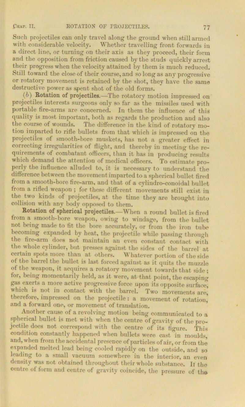 i ( Such projectiles can only travel along the ground when still armed with considerable velocity. Whether travelling front forwards in a direct line, or turning on their axis as they proceed, their form and the opposition from friction caused by the studs quickly arrest their progress when the velocity attained by them is much reduced. Still toward the close of their course, and so long as any progressive or rotatory movement is retained by the shot, they have the same destructive power as spent shot of the old forms. (b) Rotation of projectiles.—The rotatory motion impressed on projectiles interests surgeons only so far as the missiles used with portable fire-arms are concerned. In them the influence of this quality is most important, both as regards the production and also the course of wounds. The difference in the kind of rotatory mo- tion imparted to rifle bullets from that which is impressed on the projectiles of smooth-bore muskets, has not a greater effect in correcting irregularities of flight, and thereby in meeting the re- quirements of combatant officers, than it has in producing results which demand the attention of medical officers. To estimate pro- perly the influence alluded to, it is necessary to understand the difference bet ween the movement imparted to a spherical bullet fired from a smooth-bore fire-arm, and that of a cylindro-conoidal bullet from a rifled weapon ; for these different movements still exist in the two kinds of projectiles, at the time they are brought into collision with any body opposed to them. Rotation of spherical projectiles.—When a round bullet is fired from a smooth-bore weapon, owing to windage, from the bullet not being made to fit the bore accurately, or from the iron tube becoming expanded by heat, the projectile while passing through the fire-arm does not maintain an even constant contact with the whole cylinder, but presses against the sides of the barrel at certain spots more than at others. Whatever portion of the side ot the barrel the bullet is last forced against as it quits the muzzle of the weapon, it acquires a rotatory movement towards that side; for, being momentarily held, as it were, at that point, the escaping gas exerts a more active progressive force upon its opposite surface’, which is not in contact with the barrel. Two movements are, therefore, impressed on the projectile : a movement of rotation,’ and a forward one, or movement of translation. Another cause of a revolving motion being communicated to a spherical bullet is met with when the centre of gravity of the pro- jectile does not correspond with the centre of its figure. This condition constantly happened when bullets were eastern moulds and, when from the accidental presence of particles of air, or from the expanded melted lead being cooled rapidly on the outside, and so leading to a small vacuum somewhere in the interior, an even density was not obtained throughout their whole substance. It the centre ot form and centre of gravity coincide, the pressure of the.