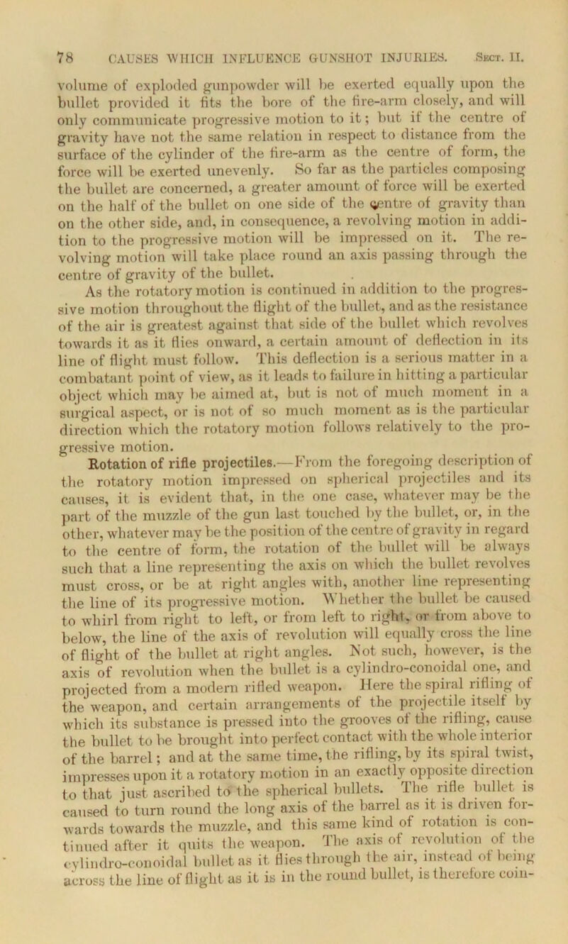 volume of exploded gunpowder will be exerted equally upon the bullet provided it fits the bore of the fire-arm closely, and will only communicate progressive motion to it; but it the centre of gravity have not the same relation in respect to distance from the surface of the cylinder of the fire-arm as the centre of form, the force will be exerted unevenly. So far as the particles composing the bullet are concerned, a greater amount of force will be exerted on the half of the bullet on one side of the (jentre of gravity than on the other side, and, in consequence, a revolving motion in addi- tion to the progressive motion will be impressed on it. The re- volving motion will take place round an axis passing through the centre of gravity of the bullet. As the rotatory motion is continued in addition to the progres- sive motion throughout the flight of the bullet, and as the resistance of the air is greatest against that side of the bullet which revolves towards it as it flies onward, a certain amount of deflection in its line of flight must follow. This deflection is a serious matter in a combatant point of view, as it leads to failure in hitting a particular object which may be aimed at, but is not of much moment in a surgical aspect, or is not of so much moment as is the particular direction which the rotatory motion follows relatively to the pro- gressive motion. Rotation of rifle projectiles.—From the foregoing description of the rotatory motion impressed on spherical projectiles and its causes, it is evident that, in the one case, whatever may be the part of the muzzle of the gun last touched by the bullet, or, in the other, whatever may be the position of the centre of gravity in regard to the centre of form, the rotation of the bullet will be always such that a line representing the axis on which the bullet revolves must cross, or be at right angles with, another line representing the line of its progressive motion. Whether the bullet be caused to whirl from right to left, or from left to right, or from above to below, the line of the axis of revolution will equally cross the line of flight of the bullet at right angles. Not such, however, is the axis of revolution when the bullet is a cylindro-conoidal one, and projected from a modern rifled weapon. Here the spiial idling of the weapon, and certain arrangements ot the projectile itself by which its substance is pressed into the grooves ot the rifling, cause the bullet to be brought into perfect contact with the whole interior of the barrel; and at the same time, t he rifling, by its spiral twist, impresses upon it a rotatory motion in an exactly opposite direction to that just ascribed to the spherical bullets. The rifle bullet is caused to turn round the long axis of the barrel as it is driven for- wards towards the muzzle, and this same kind of rotation is con- tinued after it quits the weapon. The axis of revolution of the cylindro-conoidal bullet as it flies through the air, instead ot being across the line of flight as it is in the round bullet, is therefore coin-