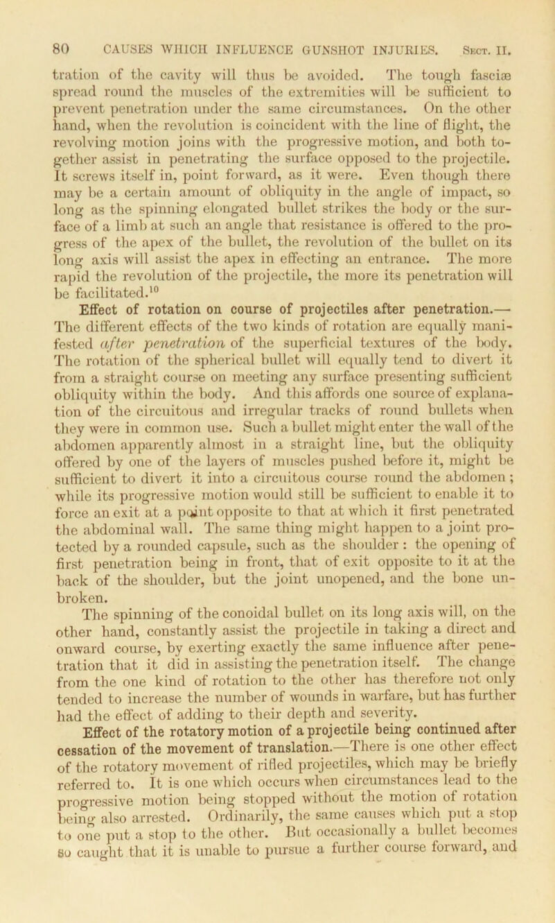 tration of the cavity will thus he avoided. The tough fasciae spread round the muscles of the extremities will he sufficient to prevent penetration under the same circumstances. On the other hand, when the revolution is coincident with the line of Bight, the revolving motion joins with the progressive motion, and both to- gether assist in penetrating the surface opposed to the projectile. It screws itself in, point forward, as it were. Even though there may he a certain amount of obliquity in the angle of impact, so long as the spinning elongated bullet strikes the body or the sur- face of a limb at such an angle that resistance is offered to the pro- gress of the apex of the bullet, the revolution of the bullet on its long axis will assist the apex in effecting an entrance. The more rapid the revolution of the projectile, the more its penetration will be facilitated.10 Effect of rotation on course of projectiles after penetration.— The different effects of the two kinds of rotation are equally mani- fested after penetration of the superficial textures of the body. The rotation of the spherical bullet will equally tend to divert it from a straight course on meeting any surface presenting sufficient obliquity within the body. And this affords one source of explana- tion of the circuitous and irregular tracks of round bullets when they were in common use. Such a bullet might enter the wall of the abdomen apparently almost in a straight line, but the obliquity offered by one of the layers of muscles pushed before it, might be sufficient to divert it into a circuitous course round the abdomen ; while its progressive motion would still be sufficient to enable it to force an exit at a point opposite to that at which it first penetrated the abdominal wall. The same thing might happen to a joint pro- tected by a rounded capsule, such as the shoulder : the opening of first penetration being in front, that of exit opposite to it at the back of the shoulder, but the joint unopened, and the bone un- broken. The spinning of the conoidal bullet on its long axis will, on the other hand, constantly assist the projectile in taking a direct and onward course, by exerting exactly the same influence after pene- tration that it did in assisting the penetration itself. The change from the one kind of rotation to the other has therefore not only tended to increase the number of wounds in warfare, but has further had the effect of adding to their depth and severity. Effect of the rotatory motion of a projectile being continued after cessation of the movement of translation.—There is one other effect of the rotatory movement of rifled projectiles, which may be briefly referred to. It is one which occurs when circumstances lead to the progressive motion being stopped without the motion of rotation being also arrested. Ordinarily, the same causes which put a stop to one put a stop to the other. But occasionally a bullet becomes 80 caught that it is unable to pursue a further course forward, and