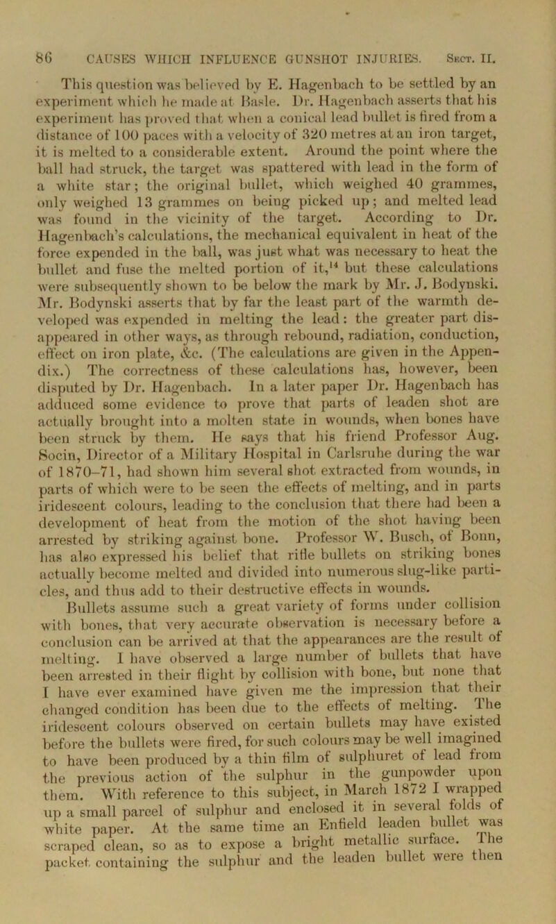 This question was believed by E. Hagenbach to be settled by an experiment which he made at Basle. Dr. Hagenbach asserts that his experiment has proved that when a conical lead bullet is tired from a distance of 100 paces with a velocity of 320 metres at an iron target, it is melted to a considerable extent. Around the point where the ball had struck, the target was spattered with lead in the form of a white star; the original bullet, which weighed 40 grammes, only weighed 13 grammes on being picked up; and melted lead was found in the vicinity of the target. According to Dr. Hagenbach’s calculations, the mechanical equivalent in heat of the force expended in the ball, was just what was necessary to heat the bullet and fuse the melted portion of it,14 but these calculations were subsequently shown to be below the mark by Mr. J. Bodynski. Mr. Bodynski asserts that by far the least part of the warmth de- veloped was expended in melting the lead: the greater part dis- appeared in other ways, as through rebound, radiation, conduction, effect on iron plate, &c. (The calculations are given in the Appen- dix.) The correctness of these calculations has, however, been disputed by Dr. Hagenbach. In a later paper Dr. Hagenbach has adduced some evidence to prove that parts of leaden shot are actually brought into a molten state in wounds, when bones have been struck by them. He says that his triend Professor Aug. Socin, Director of a Military Hospital in Carlsruhe during the war of 1870-71, had shown him several shot extracted from wounds, in parts of which were to be seen the effects of melting, and in parts iridescent colours, leading to the conclusion that there had Ijeen a development of heat from the motion of the shot having been arrested by striking against bone. Professor W. Busch, ot Bonn, has also expressed his belief that rifle bullets on striking bones actually become melted and divided into numerous slug-like parti- cles, and thus add to their destructive effects in wounds. Bullets assume such a great variety of forms under collision with bones, that very accurate observation is necessary before a conclusion can be arrived at that the appearances are the result ot melting. 1 have observed a large number of bullets that have been arrested in their flight by collision with bone, but none that 1 have ever examined have given me the impression that their changed condition has been due to the effects ot melting, lhe iridescent colours observed on certain bullets may have existed before the bullets were fired, for such colours may be well imagined to have been produced by a thin film ot sulphuret ot lead from the previous action of the sulphur in the gunpowder upon them. With reference to this subject, in March 1872 I wrapped up a small parcel of sulphur and enclosed it in several folds of white paper. At the same time an Enfield leaden bullet was scraped clean, so as to expose a bright metallic surface. I he packet containing the sulphur and the leaden bullet were then