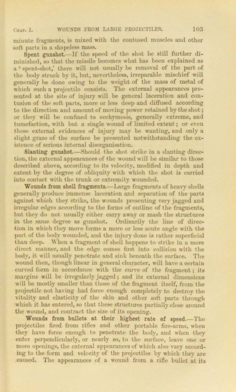 minute fragments, is mixed with the contused muscles and other soft parts in a shapeless mass. Spent gunshot.—If the speed of the shot be still further di- minished, so that the missile becomes what has been explained as a ‘ spent-shot,’ there will not usually be removal of the part of the body struck by it, but, nevertheless, irreparable mischief will generally be done owing to the weight of the mass of metal of which such a projectile consists. The external appearances pre- sented at the site of injury will be general laceration and con- tusion of the soft parts, more or less deep and diffused according to the direction and amount of moving power retained by the shot; or they will be confined to ecehymosis, generally extreme, and tumefaction, with but a single wound of limited extent; or even these external evidences of injury may be wanting, and only a slight graze of the surface be presented notwithstanding the ex- istence of serious internal disorganisation. Slanting gunshot.—Should the shot strike in a slanting direc- tion, the external appearances of the wound will be similar to those described above, according to its velocity, modified in depth and extent by the degree of obliquity with which the shot is carried into contact with the trunk or extremity wounded. Wounds from shell fragments.—Large fragments of heavy shells generally produce immense laceration and separation of the parts against which they strike, the wounds presenting very jagged and irregular edges according to the forms of outline of the fragments, but they do not usually either carry away or mash the structures in the same degree as gunshot. Ordinarily the line of direc- tion in which they move forms a more or less acute angle w ith the part of the body wounded, and the injury done is rather superficial than deep. When a fragment of shell happens to strike in a more direct manner, and the edge comes first into collision with the body, it will usually penetrate and sink beneath the surface. The wound then, though linear in general character, will have a certain curved form in accordance with the curve of the fragment; its margins will be irregularly jagged; and its external dimensions will be mostly smaller than those of the fragment itself, from the projectile not having had force enough completely to destroy the vitality and elasticity of the skin and other soft parts through which it has entered, so that these structures partiallv close around the wound, and contract the size of its opening. Wounds from bullets at their highest rate of speed.—The projectiles fired from rifles and other portable fire-arms, when they have force enough to penetrate the body, and when they enter perpendicularly, or nearly so, to the surface, leave one or more openings, the external appearances of which also vary accord- ing to the form and velocity of the projectiles by which they are caused. The appearances of a wound from a rifle bullet at its