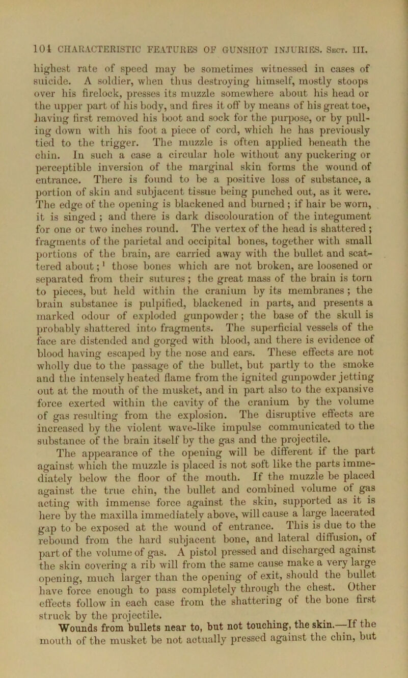 highest rate of speed may be sometimes witnessed in cases of suicide. A soldier, when thus destroying himself, mostly stoops over his firelock, presses its muzzle somewhere about his head or the upper part of his body, and fires it off by means of his great toe, having first removed his boot and sock for the purpose, or by pull- ing down with his foot a piece of cord, which he has previously tied to the trigger. The muzzle is often applied beneath the chin. In such a case a circular hole without any puckering or perceptible inversion of the marginal skin forms the wound of entrance. There is found to be a positive loss of substance, a portion of skin and subjacent tissue being punched out, as it were. The edge of the opening is blackened and burned ; if hair be worn, it is singed ; and there is dark discolouration of the integument for one or two inches round. The vertex of the head is shattered ; fragments of the parietal and occipital bones, together with small portions of the brain, are carried away with the bullet and scat- tered about;1 those bones which are not broken, are loosened or separated from their sutures; the great mass of the brain is torn to pieces, but held within the cranium by its membranes ; the brain substance is pulpified, blackened in parts, and presents a marked odour of exploded gunpowder; the base of the skull is probably shattered into fragments. The superficial vessels of the face are distended and gorged with blood, and there is evidence of blood having escaped by the nose and ears. These effects are not wholly due to the passage of the bullet, but partly to the smoke and the intensely heated flame from the ignited gunpowder jetting out at the mouth of the musket, and in part also to the expansive force exerted within the cavity of the cranium by the volume of gas resulting from the explosion. The disruptive effects are increased by the violent wave-like impulse communicated to the substance of the brain itself by the gas and the projectile. The appearance of the opening will be different if the part against which the muzzle is placed is not soft like the parts imme- diately below the floor of the mouth. If the muzzle be placed against the true chin, the bullet and combined volume of gas acting with immense force against the skin, supported as it is here by the maxilla immediately above, will cause a huge lacerated gap to be exposed at the wound of entrance. This is due to the rebound from the hard subjacent bone, and lateral diffusion, of part of the volume of gas. A pistol pressed and discharged against the skin covering a rib will from the same cause make a very large opening, much larger than the opening of exit, should the bullet have force enough to pass completely through the chest. Other effects follow in each case from the shattering of the bone first struck by the projectile. Wounds from bullets near to, but not touching, the skin. -If the mouth of the musket be not actually pressed against the chin, but