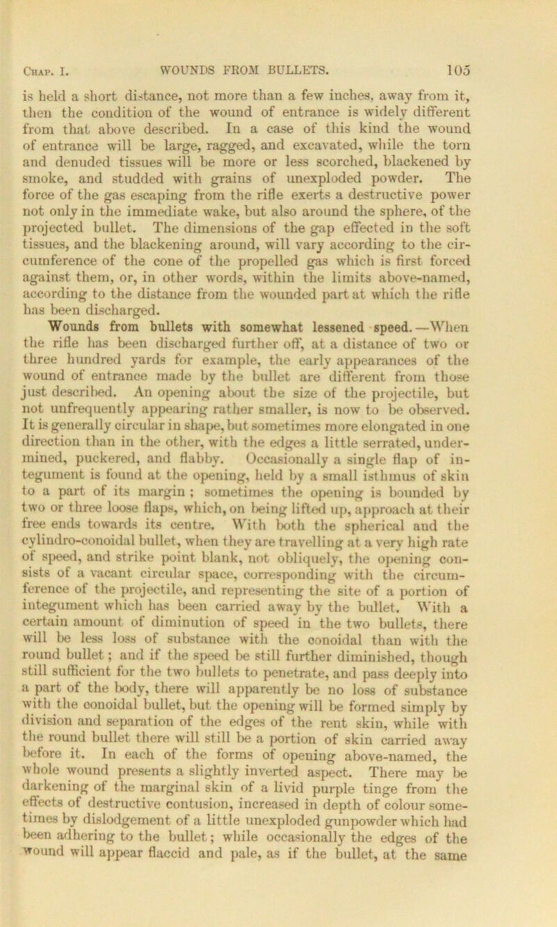 is held a short distance, not more than a few inches, away from it, then the condition of the wound of entrance is widely different from that above described. In a case of this kind the wound of entrance will be large, ragged, and excavated, while the torn and denuded tissues will be more or less scorched, blackened by smoke, and studded with grains of unexploded powder. The force of the gas escaping from the rifle exerts a destructive power not only in the immediate wake, but also around the sphere, of the projected bullet. The dimensions of the gap effected in the soft tissues, and the blackening around, will vary according to the cir- cumference of the cone of the propelled gas which is first forced against them, or, in other words, within the limits above-named, according to the distance from the wounded part at which the rifle has been discharged. Wounds from bullets with somewhat lessened speed.—When the rifle has been discharged further off, at a distance of two or three hundred yards for example, the early appearances of the wound of entrance made by the bullet are different from those just descril>ed. An opening about the size of the projectile, but not unfrequently appearing rather smaller, is now to be observed. It is generally circular in shape, but sometimes more elongated in one direction than in the other, with the edges a little serrated, under- mined, puckered, and flabby. Occasionally a single flap of in- tegument is found at the opening, held by a small isthmus of skin to a part of its margin ; sometimes the opening is bounded by two or three loose flaps, which, on l)eing lifted up, approach at their tree ends towards its centre. With both the spherical and the cyliudro-conoidal bullet, when they are travelling at, a very high rate of speed, and strike point blank, not obliquely, the oj>ening con- sists of a vacant circular space, corresponding with the circum- ference of the projectile, and representing the site of a portion of integument which has been carried away by the bullet. With a certain amount of diminution of speed in the two bullets, there will be less loss of substance with the oonoidal than with the round bullet; and if the speed be still further diminished, though still sufficient for the two bullets to penetrate, and pass deeply into a part of the body, there will apparently be no loss of substance with the conoidal bullet, but the opening will be formed simply by division and separation of the edges of the rent skin, while with the round bullet there will still be a portion of skin carried away before it. In each of the forms of opening above-named, the whole wound presents a slightly inverted aspect. There may be darkening of the marginal skin of a livid purple tinge from the effects of destructive contusion, increased in depth of colour some- times by dislodgement of a little unexploded gunpowder which had been adhering to the bullet; while occasionally the edges of the wound will appear flaccid and pale, as if the bullet, at the same