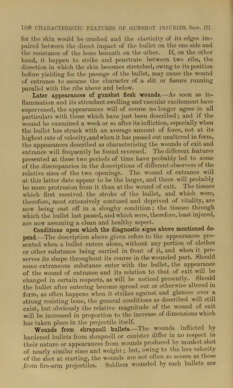 for the skin would be crushed and the elasticity of its edges im- paired between the direct impact of the bullet on the one side and the resistance of the bone beneath on the other. If, on the other hand, it happen to strike and penetrate between two ribs, the direction in which the skin becomes stretched, owing to its position before yielding for the passage of the bullet, may cause the wound of entrance to assume the character of a slit or fissure running parallel with the ribs above and below. Later appearances of gunshot flesh wounds.—As soon as in- flammation and its attendant swelling and vascular excitement have supervened, the appearances will of course no longer agree in all particulars with those which have just been described; and if the wound be examined a week or so after its infliction, especially when the bullet has struck with an average amount of force, not at its highest rate of velocity,and when it has passed out unaltered in form, the appearances described as characterising the wounds of exit and entrance will frequently be found reversed. The different features presented at these two periods of time have probably led to some of the discrepancies in the descriptions of different observers of the relative sizes of the two openings. The wound of entrance will at this latter date appear to be the larger, and there will probably be more protrusion from it than at the wound of exit. The tissues which first received the stroke of the bullet, and which were, therefore, most extensively contused and deprived of vitality, are now being cast off in a sloughy condition ; the tissues through which the bullet last passed, and which were, therefore, least injured, are now assuming a clean and healthy aspect. Conditions upon which the diagnostic signs above mentioned de- pend.—The description above given refers to the appearances pre- sented when a bullet enters alone, without any portion of clothes or other substance being carried in front of it, and when it pre- serves its shape throughout its course in the wounded part. Should some extraneous substance enter with the bullet, the appeal ance of the wound of entrance and its relation to that of exit will be changed in certain respects, as will be noticed presently. Should the bullet after entering become spread out or otherwise altered in form, as often happens when it strikes against and glances over a strong resisting bone, the general conditions as described will still exist, but obviously the relative magnitude of the wound of exit will be increased in proportion to the increase of dimensions which has taken place in the projectile itself. Wounds from shrapnell bullets.—The wounds inflicted by hardened bullets from shrapnell or canister differ in no respect in their nature or appearances from wounds produced by musket shot of nearly similar sizes and weight; but, owing to the less velocity of the shot at starting, the wounds are not often so severe as those from fire-arm projectiles. Soldiers wounded by such bullets are