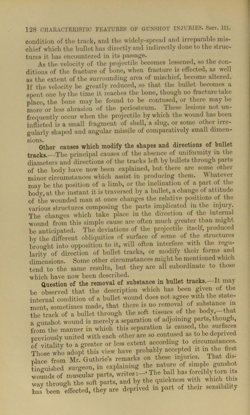 condition of the track, and the widely-spread and irreparable mis- chief which the bullet has directly and indirectly done to the struc- tures it has encountered in its passage. As the velocity of the projectile becomes lessened, so the con- ditions of the fracture of bone, when fracture is effected, as well as the extent of the surrounding area of mischief, become altered, jp I]jt-i velocity be greatly reduced, so that the bullet becomes a spent one by the time it reaches the bone, though no fracture take place, the bone may be found to be contused, or there may be more or less abrasion of the periosteum. These lesions not un- frequently occur when the projectile by which the wound lias been inflicted is a small fragment of shell, a slug, or some other irre- gularly shaped and angular missile of comparatively small dimen- sions. . ... Other causes which modify the shapes and directions of bullet tracks The principal causes of the absence of uniformity in the diameters and directions of the tracks left by bullets through parts of the body have now been explained, but there are some other minor circumstances which assist in producing them. Whatever may be the position of a limb, or the inclination of a part of the body, at the instant it is traversed by a bullet, a change of attitude of the wounded man at once changes the relative positions of the various structures composing the parts implicated in the injury. The changes which take place in the direction of the internal wound from this simple cause are often much greater than might be anticipated. The deviations of the projectile itself, produced by the different obliquities of surface of some of the structures brought into opposition to it, will often interfere with the regu- larity of direction of bullet tracks, or modify their forms and dimensions. Some other circumstances might be mentioned which tend to the same results, but they are all subordinate to those which have now been described. ...... . T, Question of the removal of substance in bullet tracks. It may be observed that the description which has been given of the internal condition of a bullet wound does not agree with the state- ment, sometimes made, that there is no removal of substance in the track of a bullet through the soft tissues of the body,-that a gunshot wound is merely a separation of adjoining parts, though, from the manner in which this separation is caused, the surfaces previously united with each other are so contused as to be deprived of vitality to a greater or less extent according to circumstances. Those who adopt this view have probably accepted it m the fir place from Mr. Guthrie’s remarks on these injuries. That dis- bed surgeon, in explaining the nature of simp e gunshot rounds of muscular parts, writes:-* The ball has forcibly torn ita way through the soft parts, and by the quickness with which this haJ been effected, they are deprived in part of their sensibili y